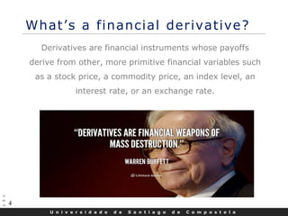 U n i v e r s i d a d e d e S a n t i a g o d e C o m p o s t e l a
4
What’s a financial derivative?
Derivatives are financial instruments whose payoffs
derive from other, more primitive financial variables such
as a stock price, a commodity price, an index level, an
interest rate, or an exchange rate.
 
