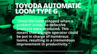 TOYODA AUTOMATIC
LOOM TYPE G
26
“Since the loom stopped when a
problem arose, no defective
products were produced. This
meant that a single operator could
be put in charge of numerous
looms, resulting in a tremendous
improvement in productivity.”
http://www.toyota-global.com/company/vision_philosophy/toyota_production_system/jidoka.html
 