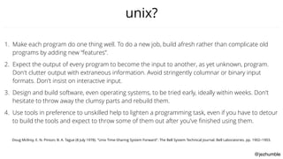@jezhumble
unix?
1. Make each program do one thing well. To do a new job, build afresh rather than complicate old
programs by adding new “features”.
2. Expect the output of every program to become the input to another, as yet unknown, program.
Don't clutter output with extraneous information. Avoid stringently columnar or binary input
formats. Don't insist on interactive input.
3. Design and build software, even operating systems, to be tried early, ideally within weeks. Don't
hesitate to throw away the clumsy parts and rebuild them.
4. Use tools in preference to unskilled help to lighten a programming task, even if you have to detour
to build the tools and expect to throw some of them out after you've ﬁnished using them.
Doug McIlroy, E. N. Pinson, B. A. Tague (8 July 1978). "Unix Time-Sharing System Forward". The Bell System Technical Journal. Bell Laboratories. pp. 1902–1903.
 