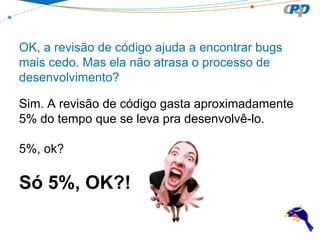 OK, a revisão de código ajuda a encontrar bugs
mais cedo. Mas ela não atrasa o processo de
desenvolvimento?
Sim. A revisão de código gasta aproximadamente
5% do tempo que se leva pra desenvolvê-lo.
5%, ok?

Só 5%, OK?!

 