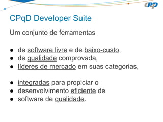 CPqD Developer Suite
Um conjunto de ferramentas
● de software livre e de baixo-custo,
● de qualidade comprovada,
● líderes de mercado em suas categorias,
● integradas para propiciar o
● desenvolvimento eficiente de
● software de qualidade.

 