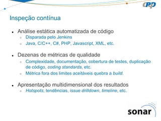 Inspeção contínua
●

Análise estática automatizada de código
○
○

●

Dezenas de métricas de qualidade
○

○

●

Disparada pelo Jenkins
Java, C/C++, C#, PHP, Javascript, XML, etc.

Complexidade, documentação, cobertura de testes, duplicação
de código, coding standards, etc.
Métrica fora dos limites aceitáveis quebra a build.

Apresentação multidimensional dos resultados
○

Hotspots, tendências, issue drilldown, timeline, etc.

 
