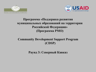 Программа «Поддержка развития
муниципальных образований на территории
        Российской Федерации»
           (Программа РМО)

Community Development Support Program
                (CDSP)

      Раунд 3: Северный Кавказ
