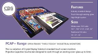 1
PCAP+ Range OPEN FRAME “THRU-TOUCH” INDUSTRIAL MONITORS
This is a selection of Crystal Display Solution’s standard touch screen monitors
Projective Capacitive touchscreen designed to work through an existing cover-glass up to 6mm
FEATURES
Industry standard design
Touch through existing glass
High Bright option
SIZES
Widescreen 16:9 ratio
10.1”, 19.5” 21.5”, 23.8”, 32”
Traditional 5:4 ratio
15”, 17”, 19”
 