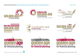 GOLDEN AGE
                                               GOLDEN AGE for financial planning
                                                  for financial planning
Personal Finance Society Conference & Chartered Awards Dinner 2010 – Identity Development                                              Case Studies




                into the                                                                 into a            INTO A

         GOLDEN AGE
                                                                 GOLDEN AGE AGE
                                                                     GOLDEN
                                                                     into the

GOLDEN AGE
   for financial planning



                                                                                                                                  into a
                                                                                                     GOLDEN AGE


                                                                                                  INTO A
                                                                                into a
                                              GOLDEN AGE         into a         INTO A


                                      GOLDEN AGE

INTO A

Designing success for the financial services industry                                                 © COHESION Design Services Limited


                                                        INTO A
                       into a
 