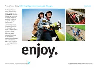 Personal Finance Society I’m Still Young Magazine advertising campaign – Messaging                                    Case Studies


The Personal Finance
Society required three
adverts for insertion in
I’m Still Young magazine.
The brief was to promote
the benefits of financial
planning so that people
can get the most out of
their retirement.
In addition, the suite of
ads needed to promote
the Personal Finance
Society, Chartered Status
and Find an Adviser.
Our solution was to
emphasize this through
the use of quirky
attention-grabbing images
and a bold statement –
enjoy – used to reinforce
the story being told within
the images.




Designing success for the financial services industry                                © COHESION Design Services Limited
 