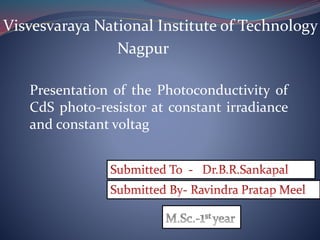 Visvesvaraya National Institute of Technology
Nagpur
Presentation of the Photoconductivity of
CdS photo-resistor at constant irradiance
and constant voltag
 