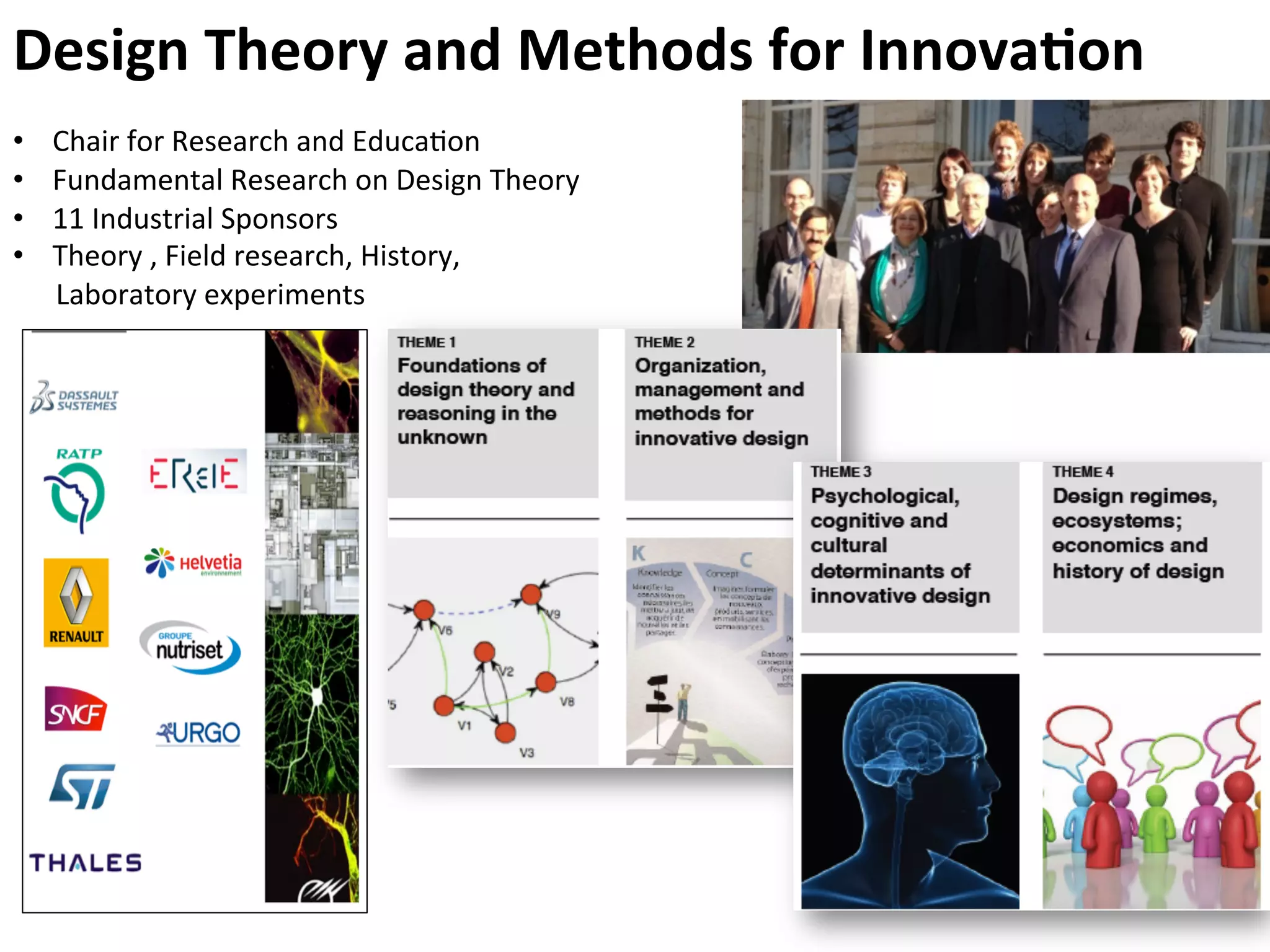Design	
  Theory	
  and	
  Methods	
  for	
  Innova4on	
  
•  Chair	
  for	
  Research	
  and	
  Educa9on	
  
•  Fundamental	
  Research	
  on	
  Design	
  Theory	
  
•  11	
  Industrial	
  Sponsors	
  
•  Theory	
  ,	
  Field	
  research,	
  History,	
  
	
  	
  	
  	
  	
  	
  Laboratory	
  experiments	
  
 