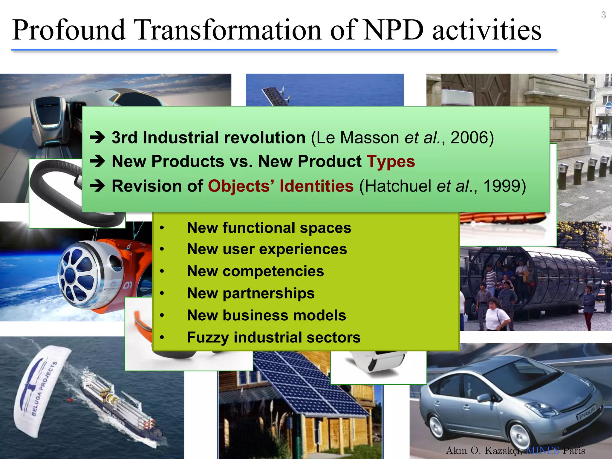 Profound Transformation of NPD activities
3!
Akın O. Kazakçı, MINES ParisTech!
•  New functional spaces
•  New user experiences
•  New competencies
•  New partnerships
•  New business models
•  Fuzzy industrial sectors
è 3rd Industrial revolution (Le Masson et al., 2006)
è New Products vs. New Product Types
è Revision of Objects’ Identities (Hatchuel et al., 1999)
 
