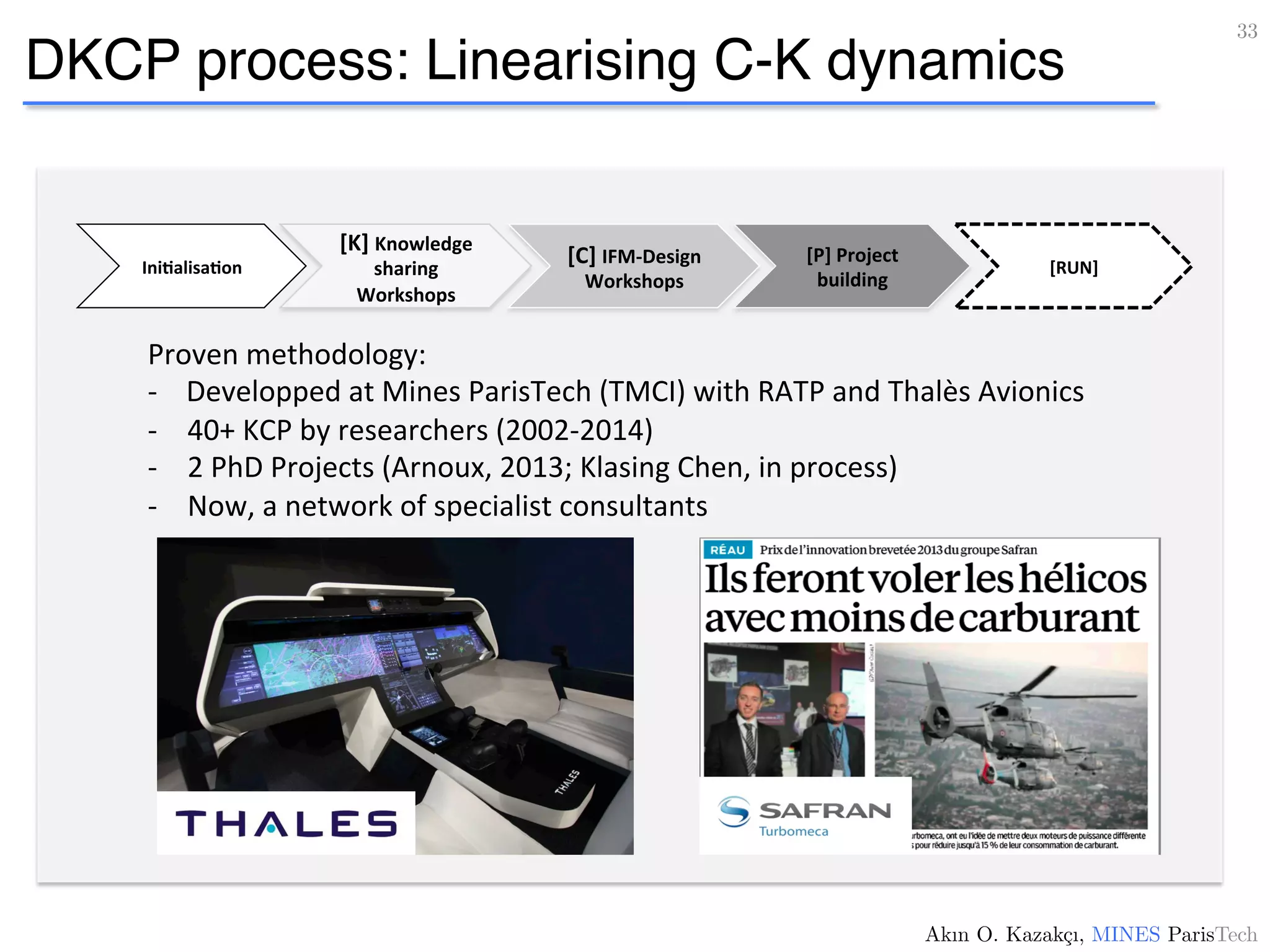 DKCP process: Linearising C-K dynamics
33!
Akın O. Kazakçı, MINES ParisTech!
Proven	
  methodology:	
  
-­‐	
  	
  	
  	
  Developped	
  at	
  Mines	
  ParisTech	
  (TMCI)	
  with	
  RATP	
  and	
  Thalès	
  Avionics	
  
-­‐  40+	
  KCP	
  by	
  researchers	
  (2002-­‐2014)	
  
-­‐  2	
  PhD	
  Projects	
  (Arnoux,	
  2013;	
  Klasing	
  Chen,	
  in	
  process)	
  
-­‐  Now,	
  a	
  network	
  of	
  specialist	
  consultants	
  
Ini4alisa4on	
  
[K]	
  Knowledge	
  
sharing	
  
Workshops	
  
[P]	
  Project	
  
building	
  
[C]	
  IFM-­‐Design	
  
Workshops	
  
[RUN]	
  
 