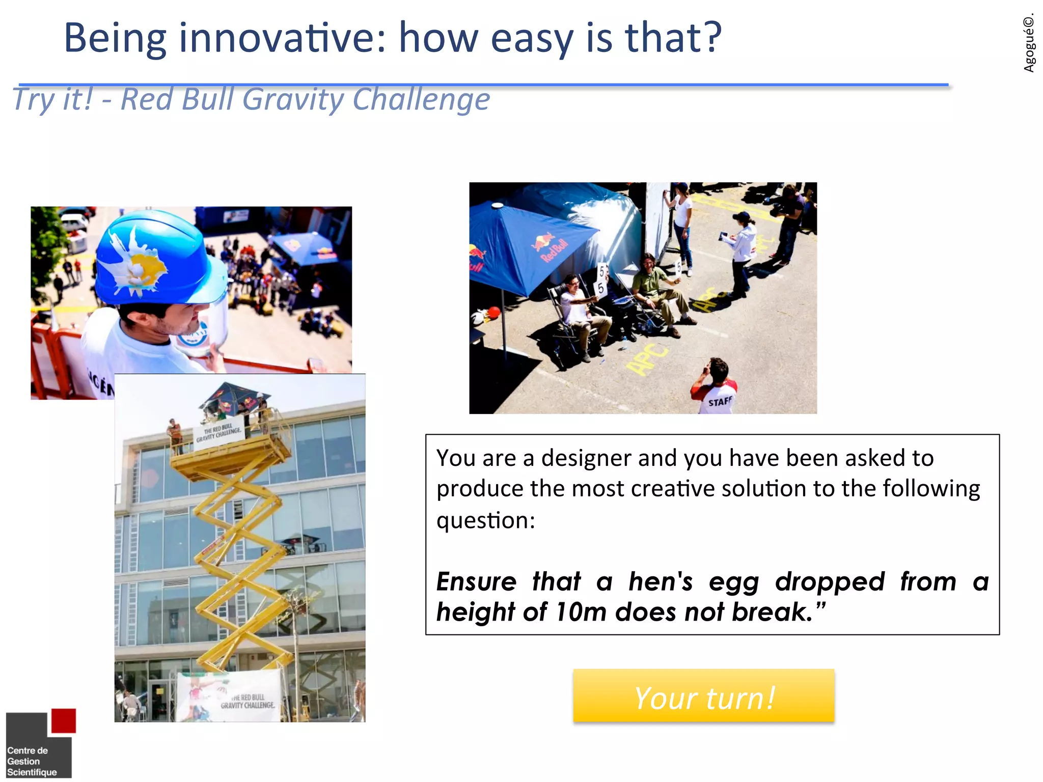 Try	
  it!	
  -­‐	
  Red	
  Bull	
  Gravity	
  Challenge	
  
You	
  are	
  a	
  designer	
  and	
  you	
  have	
  been	
  asked	
  to	
  
produce	
  the	
  most	
  crea9ve	
  solu9on	
  to	
  the	
  following	
  
ques9on:	
  	
  
	
  
Ensure that a hen's egg dropped from a
height of 10m does not break.”
Agogué©.	
  	
  
Being	
  innova9ve:	
  how	
  easy	
  is	
  that?	
  
Your	
  turn!	
  
 
