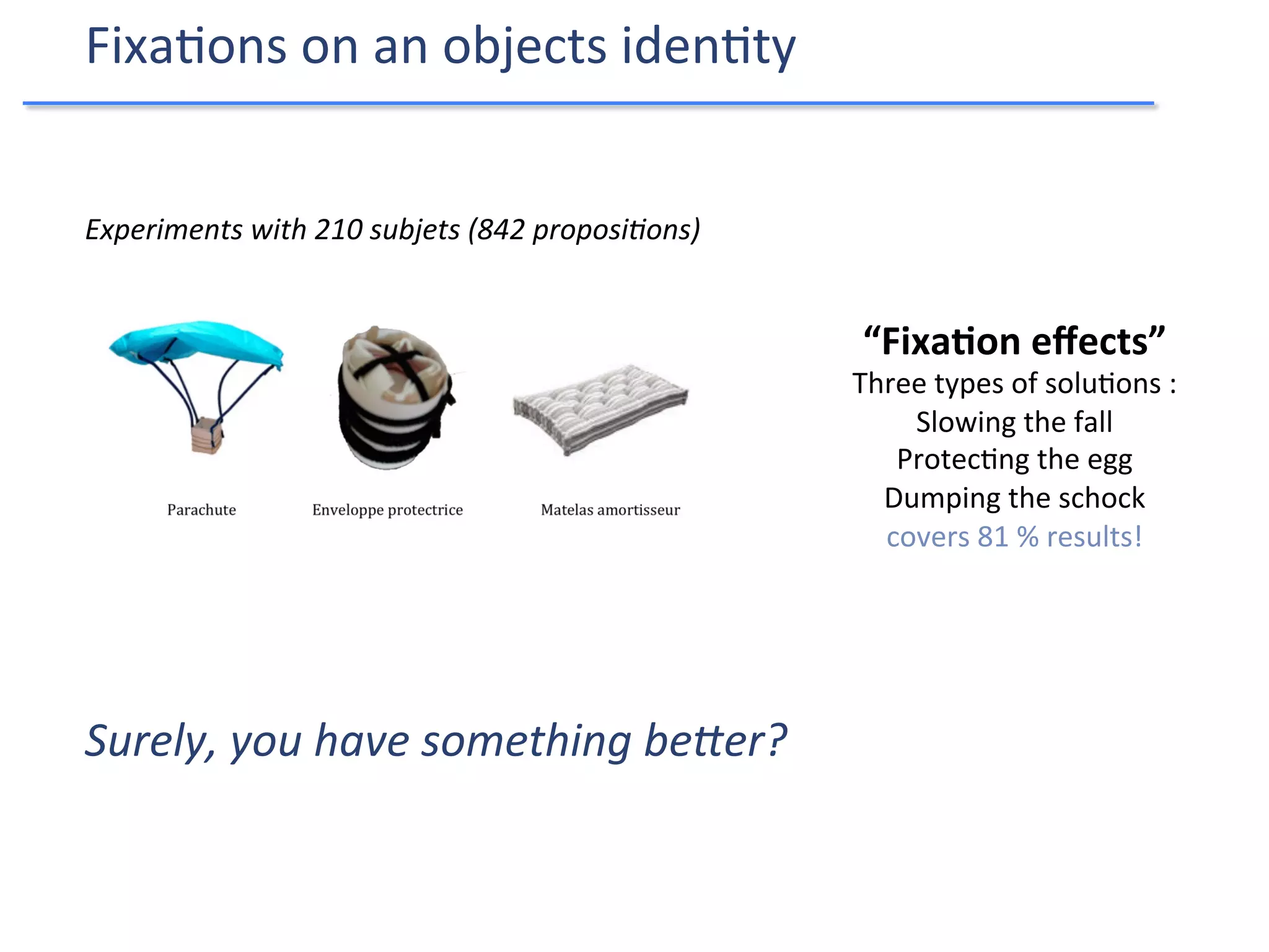 Experiments	
  with	
  210	
  subjets	
  (842	
  proposiIons)	
  
“Fixa4on	
  eﬀects”	
  	
  
Three	
  types	
  of	
  solu9ons	
  :	
  
Slowing	
  the	
  fall	
  
Protec9ng	
  the	
  egg	
  
Dumping	
  the	
  schock	
  
covers	
  81	
  %	
  results!	
  
Fixa9ons	
  on	
  an	
  objects	
  iden9ty	
  
Surely,	
  you	
  have	
  something	
  be[er?	
  
 