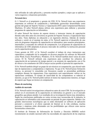 más utilizadas de cada aplicación, y presenta muchos ejemplos y atajos que se aplican a
varios negocios y situaciones personales.
Personal clave
G. I. Netwell es el propietario y gerente de CDS. El Sr. Netwell tiene una experiencia
importante en software de computación y habilidades gerenciales desarrolladas como
gerente del grupo de Soporte Técnico y Capacitación (STC) para Computerized Business
Machines. El señor Netwell planea utilizar esta experiencia para elaborar y presentar
programas de capacitación en informática.
El señor Netwell fue técnico de soporte técnico e instructor interno de capacitación
durante ocho años antes de convertirse en gerente de Soporte Técnico y Capacitación hace
tres años. Tiene diplomas en educación y en ingeniería eléctrica. Además de instalar
software y asistir en el montaje de redes, el Sr. Netwell supervisó el desarrollo de una
serie de programas integrales de capacitación en informática, para usuarios principiantes,
intermedios y avanzados de software de computación. Los programas de capacitación en
informática de CDS adoptarán el proceso innovador de combinar la instrucción personal
con la capacitación práctica.
Como gerente de STC, el Sr. Netwell coordinó el trabajo de cinco instructores que
capacitaron a empleados de la compañía en diversos paquetes de software de Microsoft
como Word, Excel, PowerPoint y Windows. El Sr. Netwell también dictó varios de estos
cursos. El Sr. Netwell utilizará esta experiencia para coordinar los esfuerzos de
capacitación de un instructor de tiempo parcial y un asistente de capacitación, con el fin
de ofrecer a los estudiantes de CDS el mayor acceso posible al personal de capacitación.
El Sr. Netwell también dirigió un grupo de seis técnicos en computación, que efectuó todo
tipo de reparaciones a computadoras e impresoras. Ya que el Sr. Netwell posee formación
técnica, su personal le consultaba con frecuencia cuando se presentaban problemas
complejos durante las reparaciones. Esta experiencia será especialmente valiosa en las
operaciones cotidianas. El tiempo de inactividad de las computadoras se reducirá al
máximo, ya que el Sr. Netwell podrá realizar al menos las reparaciones menores, en lugar
de esperar que llegue un técnico en computación.
Planes de marketing
Análisis de mercado
El Sr. Netwell realizó investigaciones exhaustivas antes de crear CDS. Su investigación se
enfocó en el crecimiento de la capacitación en informática en general y en el mercado
geográfico que planea atender. Los resultados de su investigación fueron muy alentadores.
Según las conclusiones publicadas en varias revistas muy reconocidas de la industria, la
capacitación en informática está comenzando un período de gran expansión. Debido a las
grandes innovaciones tecnológicas que se están efectuando en software de aplicación
personal y comercial y al efecto esperado de Internet en la vida cotidiana, muchas
personas y empresas están abrumadas con las posibilidades que ofrecen estas nuevas
herramientas comerciales.
El Instituto de Sistemas de Información de Gestión y Decisión (MDISI) realizó
recientemente un estudio nacional sobre las necesidades de capacitación de las empresas
 