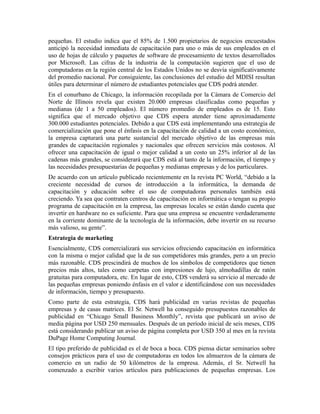 pequeñas. El estudio indica que el 85% de 1.500 propietarios de negocios encuestados
anticipó la necesidad inmediata de capacitación para uno o más de sus empleados en el
uso de hojas de cálculo y paquetes de software de procesamiento de textos desarrollados
por Microsoft. Las cifras de la industria de la computación sugieren que el uso de
computadoras en la región central de los Estados Unidos no se desvía significativamente
del promedio nacional. Por consiguiente, las conclusiones del estudio del MDISI resultan
útiles para determinar el número de estudiantes potenciales que CDS podrá atender.
En el conurbano de Chicago, la información recopilada por la Cámara de Comercio del
Norte de Illinois revela que existen 20.000 empresas clasificadas como pequeñas y
medianas (de 1 a 50 empleados). El número promedio de empleados es de 15. Esto
significa que el mercado objetivo que CDS espera atender tiene aproximadamente
300.000 estudiantes potenciales. Debido a que CDS está implementando una estrategia de
comercialización que pone el énfasis en la capacitación de calidad a un costo económico,
la empresa capturará una parte sustancial del mercado objetivo de las empresas más
grandes de capacitación regionales y nacionales que ofrecen servicios más costosos. Al
ofrecer una capacitación de igual o mejor calidad a un costo un 25% inferior al de las
cadenas más grandes, se considerará que CDS está al tanto de la información, el tiempo y
las necesidades presupuestarias de pequeñas y medianas empresas y de los particulares.
De acuerdo con un artículo publicado recientemente en la revista PC World, “debido a la
creciente necesidad de cursos de introducción a la informática, la demanda de
capacitación y educación sobre el uso de computadoras personales también está
creciendo. Ya sea que contraten centros de capacitación en informática o tengan su propio
programa de capacitación en la empresa, las empresas locales se están dando cuenta que
invertir en hardware no es suficiente. Para que una empresa se encuentre verdaderamente
en la corriente dominante de la tecnología de la información, debe invertir en su recurso
más valioso, su gente”.
Estrategia de marketing
Esencialmente, CDS comercializará sus servicios ofreciendo capacitación en informática
con la misma o mejor calidad que la de sus competidores más grandes, pero a un precio
más razonable. CDS prescindirá de muchos de los símbolos de competidores que tienen
precios más altos, tales como carpetas con impresiones de lujo, almohadillas de ratón
gratuitas para computadora, etc. En lugar de esto, CDS venderá su servicio al mercado de
las pequeñas empresas poniendo énfasis en el valor e identificándose con sus necesidades
de información, tiempo y presupuesto.
Como parte de esta estrategia, CDS hará publicidad en varias revistas de pequeñas
empresas y de casas matrices. El Sr. Netwell ha conseguido presupuestos razonables de
publicidad en “Chicago Small Business Monthly”, revista que publicará un aviso de
media página por USD 250 mensuales. Después de un período inicial de seis meses, CDS
está considerando publicar un aviso de página completa por USD 350 al mes en la revista
DuPage Home Computing Journal.
El tipo preferido de publicidad es el de boca a boca. CDS piensa dictar seminarios sobre
consejos prácticos para el uso de computadoras en todos los almuerzos de la cámara de
comercio en un radio de 50 kilómetros de la empresa. Además, el Sr. Netwell ha
comenzado a escribir varios artículos para publicaciones de pequeñas empresas. Los
 