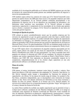 resultados de la investigación publicados en el informe del MDISI sugieren que este tipo
de iniciativa de comercialización puede generar una cantidad significativa de negocios a
través de recomendaciones.
CDS también espera utilizar los contactos de ventas que el Sr. Netwell desarrolló como
gerente de soporte técnico de CBM para tener acceso a las pequeñas empresas que están
adquiriendo computadoras. El Sr. Netwell también contactará personalmente a los
propietarios de negocios con el fin de identificar sus necesidades de informática y de
determinar cómo satisfacer esas necesidades. El Sr. Netwell utilizará su propia
experiencia, capacitación y comprensión de las necesidades de los clientes para generar
nuevos clientes y mantener los antiguos. El Sr. Netwell no dependerá de una fuerza de
ventas para generar negocios.
Estrategia de fijación de precios
CDS cobrará un precio considerablemente menor que las grandes empresas por los
servicios de capacitación ya que sus gastos generales serán más bajos y tendrá menos
empleados que las grandes empresas. Un sondeo realizado entre empresas de capacitación
en informática en Chicago y sus suburbios demostró que las empresas de capacitación
cobran en promedio USD 220 por persona por una sesión de capacitación de seis horas en
Microsoft Word o Excel. Por aproximadamente USD 450, un estudiante puede recibir tres
sesiones de seis horas que incluyen conocimientos básicos en computación, Word y Excel.
Ya que CDS espera atraer a los propietarios de pequeñas empresas preocupados por los
costos, espera ofrecer una sesión de seis horas de capacitación en Windows, Excel, y
Word (o WordPerfect) por USD 155 para principiantes. Las clases avanzadas para estos
paquetes de software se ofrecerán por USD 165 por estudiante. Se ofrecerá un paquete
completo, que incluye capacitación básica o avanzada en Word o Word Perfect, Excel y
Windows, por USD 380. Esto representa un descuento considerable respecto de la
competencia, independientemente de si los clientes eligen capacitarse en una sola
aplicación del software o en múltiples aplicaciones.
Planes de acción
Personal
CDS planea, al menos inicialmente, mantener costos bajos de sueldos y salarios. Para
lograr este objetivo, CDS sólo contratará a dos empleados, G I. Netwell y June Kelvin. La
Sra. Kelvin trabajará medio tiempo y desempeñará las funciones de asistente de
capacitación y de oficina. En las épocas de mucha carga de trabajo, los ayudará la Sra.
Sue Howe, contratista independiente, que se desempeñará como instructora de tiempo
parcial. La Sra. Howe será además instructora de informática en las clases nocturnas y
durante los fines de semana. Basados en el horario que el Sr. Netwell preparó, los
servicios de la señora Howe no se requerirán durante los periodos “flojos” del negocio, en
el verano y durante las fiestas de fin de año.
La señora Howe también ha recibido una amplia capacitación que le permitirá revisar y
evaluar nuevo software y productos de red. Mientras trabajaba en CBM, se le otorgó un
certificado como Ingeniera de Sistemas Certificada por Microsoft. Como resultado de
esto, ha adquirido experiencia en planeación, implementación, mantenimiento y soporte
para sistemas de información, incluidos Microsoft Windows NT, BackOffice y otros tipos
 