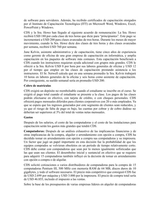 de software para servidores. Además, ha recibido certificados de capacitación otorgados
por el Instituto de Capacitación Tecnológica (ITT) en Microsoft Word, Windows, Excel,
PowerPoint y Windows.
CDS y la Sra. Howe han llegado al siguiente acuerdo de remuneración: La Sra. Howe
recibirá USD 180 por cada clase de tres horas que dicte para “principiantes”. Este pago se
incrementará a USD 200 para clases avanzadas de tres horas. Durante los meses de mayor
movimiento, cuando la Sra. Howe dicte dos clases de tres horas y dos clases avanzadas
por semana, recibirá USD 760 por semana.
June Kelvin, asistente administrativa y de capacitación, tiene cinco años de experiencia
como gerente de oficina de una gran empresa de capacitación en informática, y amplia
capacitación en los paquetes de software más comunes. Esta capacitación beneficiará a
CDS cuando los instructores requieran ayuda adicional con grupos más grandes. CDS le
ofreció a la Sra. Kelvin USD 8 por hora por sus labores generales de oficina y USD 12
por el tiempo que emplee en las clases de capacitación prestando asistencia a los
instructores. El Sr. Netwell calcula que en una semana promedio la Sra. Kelvin trabajará
10 horas en labores generales de la oficina y seis horas como asistente de capacitación.
Por consiguiente, su sueldo semanal sería en promedio USD 200.
Cobro de matrículas
CDS exigirá un depósito no reembolsable cuando el estudiante se inscribe en el curso. Se
exigirá el pago total cuando el estudiante se presente a la clase. Los pagos de las clases
podrán efectuarse en efectivo, con tarjeta de crédito, o con cheques personales. CDS
ofrecerá pagos mensuales diferidos para clientes corporativos con 20 o más empleados. Ya
que se espera que los ingresos generados por este segmento de clientes sean reducidos, y
ya que el riesgo de falta de pago es bajo, las cuentas por cobrar y de cobro dudoso no
deberían ser superiores al 3% del total de ventas netas mensuales.
Gastos
Después de los salarios, el costo de las computadoras y el costo de las instalaciones para
capacitación serán los gastos más grandes que tendrá CDS.
Computadoras: Después de un análisis exhaustivo de las implicancias financieras y de
otras implicancias de la compra, alquiler o arrendamiento con opción a compra, CDS ha
decidido tomar en arrendamiento con opción a compra sus computadoras y su impresora.
Un factor que jugó un papel importante en esta decisión fue la probabilidad de que los
equipos comprados se volvieran obsoletos en un período de tiempo relativamente corto.
CDS debe contar con computadoras que sean por lo menos igualmente sofisticadas que
las que usan sus clientes. El desembolso inicial y sustancial en efectivo que se requiere
para adquirir 15 computadoras también influyó en la decisión de tomar en arrendamiento
con opción a compra o de alquilar.
CDS solicitó cotizaciones a varios distribuidores de computadoras para la compra de 15
computadoras Pentium III, 500 MHz con memoria RAM de 64 MB, discos duros de 10
gigabytes, y todo el software necesario. El precio más competitivo que consiguió CDS fue
de USD 2.699 por máquina y USD 3.000 por la impresora. El precio de compra total sería
de USD 46.855, incluido el impuesto a las ventas.
Sobre la base de los presupuestos de varias empresas líderes en alquiler de computadoras
 