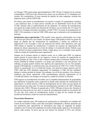 en Chicago, CDS espera pagar aproximadamente USD 140 por el alquiler de las mismas
computadoras. CDS prevé que ofrecerá dos clases con un máximo de 15 estudiantes por
semana. Por consiguiente, el costo mensual de alquiler de estas máquinas, incluida una
impresora láser, será de USD 8.450.
Por último, para tomar en arrendamiento con opción a compra 15 computadoras similares
y una impresora láser, el mejor precio cotizado por un distribuidor local fue de USD
33.500, incluido todo el mantenimiento de las máquinas. El contrato de arrendamiento
con opción de compra tendría una duración de 36 meses, con un interés del 11% anual. El
total de los 36 pagos mensuales ascendería a USD 37.855. El canon de arrendamiento de
USD 3.154 mensuales es más de USD 5.000 menos que la alternativa del arrendamiento
mensual.
Instalaciones para capacitación: CDS estudió varias opciones relacionadas con el tipo
de servicio que ofrecerá a sus clientes. En primer lugar, CDS podría evitarse los gastos de
pagar un alquiler por las instalaciones de capacitación y limitar sus esfuerzos de
capacitación a las viviendas o sitios de negocios del cliente. Otra alternativa sería que
CDS tomara en alquiler las instalaciones y realizara las sesiones de capacitación allí,
además de ofrecer capacitación en el sitio de trabajo o vivienda del cliente. Debido a que
el Sr. Netwell no desea comprometer fondos a largo plazo, no se consideró como opción
viable la compra de instalaciones para capacitación.
Aunque con la primera opción se reducen costos, no es viable para CDS. La empresa
espera generar la mayor parte de sus ingresos a través de sesiones de capacitación en
salones grandes de clase. Esto es más ventajoso porque para el instructor implica casi la
misma cantidad de trabajo enseñarle a un grupo que enseñarle a una sola persona. Sin
embargo, un grupo genera muchos más ingresos por capacitación a la vez. Por ejemplo,
aunque CDS duplicara su matrícula para una sola persona de USD 155 a USD 310 para
ofrecer la capacitación en la vivienda del cliente, esto generaría menos ingresos que los
USD 1.600 que CDS obtendría capacitando 10 estudiantes a USD 160 por estudiante
durante el mismo período de tiempo. Sin embargo, con el fin de satisfacer a los clientes y
establecer una buena reputación, CDS ocasionalmente ofrecerá capacitación en la
vivienda del cliente, con recargos en los precios, cuando los clientes lo soliciten.
CDS negoció un arrendamiento favorable con la compañía administradora de propiedades
que administra el pequeño centro comercial en donde están ubicadas las instalaciones de
capacitación. La firma ofreció a CDS un arrendamiento de tres años con una opción de
renovación por tres años más. El canon de arrendamiento mensual es de USD 1.500 para
el primer año, USD 1.700 para el segundo año y USD 1.900 para el tercer año. Durante el
período de renovación por tres años, el canon de arrendamiento tendrá un incremento del
5% por año. Este canon de arrendamiento incluye el pago de las cuentas de agua,
recolección de basura y todos los costos de mantenimiento.
Proyecciones financieras
Un sondeo realizado entre 100 empresas de capacitación en informática en ciudades del
Centro de los Estados Unidos, entre ellas Cincinnati, Indianápolis y Detroit, demostró que
una instalación para capacitación en informática que tenga un empleado de tiempo
completo y por lo menos dos empleados de medio tiempo puede capacitar a 30 estudiantes
nuevos cada semana. Se prevé que de este número de alumnos el 25% será clientes
 