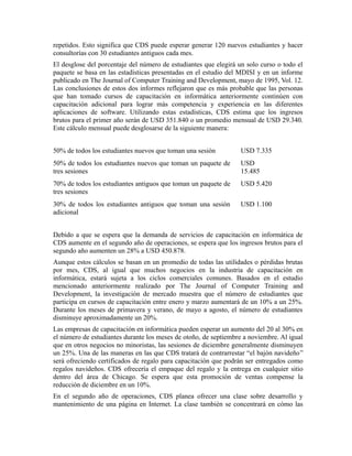 repetidos. Esto significa que CDS puede esperar generar 120 nuevos estudiantes y hacer
consultorías con 30 estudiantes antiguos cada mes.
El desglose del porcentaje del número de estudiantes que elegirá un solo curso o todo el
paquete se basa en las estadísticas presentadas en el estudio del MDISI y en un informe
publicado en The Journal of Computer Training and Development, mayo de 1995, Vol. 12.
Las conclusiones de estos dos informes reflejaron que es más probable que las personas
que han tomado cursos de capacitación en informática anteriormente continúen con
capacitación adicional para lograr más competencia y experiencia en las diferentes
aplicaciones de software. Utilizando estas estadísticas, CDS estima que los ingresos
brutos para el primer año serán de USD 351.840 o un promedio mensual de USD 29.340.
Este cálculo mensual puede desglosarse de la siguiente manera:
50% de todos los estudiantes nuevos que toman una sesión USD 7.335
50% de todos los estudiantes nuevos que toman un paquete de
tres sesiones
USD
15.485
70% de todos los estudiantes antiguos que toman un paquete de
tres sesiones
USD 5.420
30% de todos los estudiantes antiguos que toman una sesión
adicional
USD 1.100
Debido a que se espera que la demanda de servicios de capacitación en informática de
CDS aumente en el segundo año de operaciones, se espera que los ingresos brutos para el
segundo año aumenten un 28% a USD 450.878.
Aunque estos cálculos se basan en un promedio de todas las utilidades o pérdidas brutas
por mes, CDS, al igual que muchos negocios en la industria de capacitación en
informática, estará sujeta a los ciclos comerciales comunes. Basados en el estudio
mencionado anteriormente realizado por The Journal of Computer Training and
Development, la investigación de mercado muestra que el número de estudiantes que
participa en cursos de capacitación entre enero y marzo aumentará de un 10% a un 25%.
Durante los meses de primavera y verano, de mayo a agosto, el número de estudiantes
disminuye aproximadamente un 20%.
Las empresas de capacitación en informática pueden esperar un aumento del 20 al 30% en
el número de estudiantes durante los meses de otoño, de septiembre a noviembre. Al igual
que en otros negocios no minoristas, las sesiones de diciembre generalmente disminuyen
un 25%. Una de las maneras en las que CDS tratará de contrarrestar “el bajón navideño”
será ofreciendo certificados de regalo para capacitación que podrán ser entregados como
regalos navideños. CDS ofrecería el empaque del regalo y la entrega en cualquier sitio
dentro del área de Chicago. Se espera que esta promoción de ventas compense la
reducción de diciembre en un 10%.
En el segundo año de operaciones, CDS planea ofrecer una clase sobre desarrollo y
mantenimiento de una página en Internet. La clase también se concentrará en cómo las
 