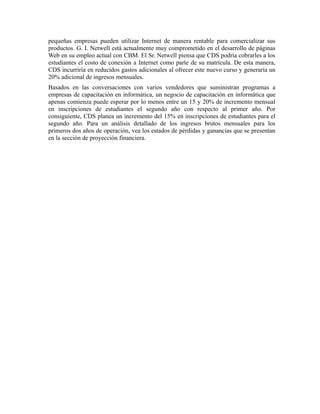 pequeñas empresas pueden utilizar Internet de manera rentable para comercializar sus
productos. G. I. Netwell está actualmente muy comprometido en el desarrollo de páginas
Web en su empleo actual con CBM. El Sr. Netwell piensa que CDS podría cobrarles a los
estudiantes el costo de conexión a Internet como parte de su matrícula. De esta manera,
CDS incurriría en reducidos gastos adicionales al ofrecer este nuevo curso y generaría un
20% adicional de ingresos mensuales.
Basados en las conversaciones con varios vendedores que suministran programas a
empresas de capacitación en informática, un negocio de capacitación en informática que
apenas comienza puede esperar por lo menos entre un 15 y 20% de incremento mensual
en inscripciones de estudiantes el segundo año con respecto al primer año. Por
consiguiente, CDS planea un incremento del 15% en inscripciones de estudiantes para el
segundo año. Para un análisis detallado de los ingresos brutos mensuales para los
primeros dos años de operación, vea los estados de pérdidas y ganancias que se presentan
en la sección de proyección financiera.
 