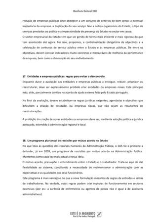 redução de empresas públicas deve obedecer a um conjunto de critérios de bom senso: a eventual 
insolvência da empresa, a duplicação do seu serviço face a outros organismos do Estado, o tipo de 
serviços prestados ao público e a imperatividade de presença do Estado no sector em causa. 
O sector empresarial do Estado tem que ser gerido de forma mais eficiente e mais rigorosa do que 
tem  acontecido  até  agora.  Por  isso,  propomos,  a  contratualização  obrigatória  de  objectivos  e  a 
celebração  de  contratos  de  serviço  público  entre  o  Estado  e  as  empresas  públicas.  De  entre  os 
objectivos, devem constar indicadores muito concretos e mensuráveis de melhoria da performance 
da empresa, bem como a diminuição do seu endividamento.  


 


17. Entidades e empresas públicas: regras para evitar o descontrolo 
Enquanto  durar  a  avaliação  das  entidades  e  empresas  públicas  a  extinguir,  reduzir,  privatizar  ou 
reestruturar,  deve  ser  expressamente  proibido  criar  entidades  ou  empresas  novas.  Este  princípio 
está, aliás, parcialmente contido no acordo de ajuda externa feito pelo Estado português. 

No  final  da  avaliação,  devem  estabelecer‐se  regras  jurídicas  exigentes,  agendadas  e  objectivas  que 
dificultem  a  criação  de  entidades  ou  empresas  novas,  que  não  sejam  as  resultantes  de 
reestruturações.  

A proibição da criação de novas entidades ou empresas deve ser, mediante solução política e jurídica 
adequada, estendida à administração regional e local.   

 

18. Um programa plurianual de rescisões por mútuo acordo no Estado 
No  que  toca  às  questões  dos  recursos  humanos  da  Administração  Pública,  o  CDS  foi  o  primeiro  a 
defender,  já  em  2009,  um  programa  de  rescisões  por  mútuo  acordo  na  Administração  Pública. 
Mantemos como cada vez mais actual a nossa ideia. 
O  mútuo  acordo,  pressupõe  o  entendimento  entre  o  Estado  e  o  trabalhador.  Trata‐se  aqui  de  dar 
flexibilidade  ao  sistema,  conciliando  a  necessidade  de  redimensionar  a  administração  com  as 
expectativas e as qualidades dos seus funcionários. 
Este programa é mais vantajoso do que a nova formulação mecânica de regras de entradas e saídas 
de  trabalhadores.  Na  verdade,  essas  regras  podem  criar  rupturas  de  funcionamento  em  sectores 
essenciais  (por  ex.:  a  carência  de  enfermeiros  ou  agentes  de  polícia  não  é  igual  à  de  auxiliares 
administrativos). 




 
 