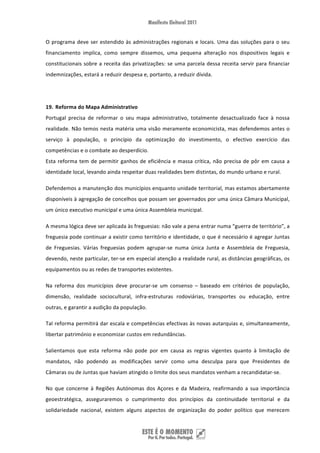 O  programa  deve  ser  estendido  às  administrações  regionais  e  locais.  Uma  das  soluções  para  o  seu 
financiamento  implica,  como  sempre  dissemos,  uma  pequena  alteração  nos  dispositivos  legais  e 
constitucionais  sobre  a  receita  das  privatizações:  se  uma  parcela  dessa  receita  servir  para  financiar 
indemnizações, estará a reduzir despesa e, portanto, a reduzir dívida. 
 
 
19. Reforma do Mapa Administrativo 
Portugal  precisa  de  reformar  o  seu  mapa  administrativo,  totalmente  desactualizado  face  à  nossa 
realidade. Não temos nesta matéria uma visão meramente economicista, mas defendemos antes o 
serviço  à  população,  o  princípio  da  optimização  do  investimento,  o  efectivo  exercício  das 
competências e o combate ao desperdício.  
Esta  reforma  tem  de  permitir  ganhos  de  eficiência  e  massa  crítica,  não  precisa  de  pôr  em  causa  a 
identidade local, levando ainda respeitar duas realidades bem distintas, do mundo urbano e rural. 

Defendemos a manutenção dos municípios enquanto unidade territorial, mas estamos abertamente 
disponíveis à agregação de concelhos que possam ser governados por uma única Câmara Municipal, 
um único executivo municipal e uma única Assembleia municipal.   

A mesma lógica deve ser aplicada às freguesias: não vale a pena entrar numa “guerra de território”, a 
freguesia pode continuar a existir como território e identidade, o que é necessário é agregar Juntas 
de  Freguesias.  Várias  freguesias  podem  agrupar‐se  numa  única  Junta  e  Assembleia  de  Freguesia, 
devendo, neste particular, ter‐se em especial atenção a realidade rural, as distâncias geográficas, os 
equipamentos ou as redes de transportes existentes.  

Na  reforma  dos  municípios  deve  procurar‐se  um  consenso  –  baseado  em  critérios  de  população, 
dimensão,  realidade  sociocultural,  infra‐estruturas  rodoviárias,  transportes  ou  educação,  entre 
outras, e garantir a audição da população.  

Tal reforma permitirá dar escala e competências efectivas às novas autarquias e, simultaneamente, 
libertar património e economizar custos em redundâncias. 

Salientamos  que  esta  reforma  não  pode  por  em  causa  as  regras  vigentes  quanto  à  limitação  de 
mandatos,  não  podendo  as  modificações  servir  como  uma  desculpa  para  que  Presidentes  de 
Câmaras ou de Juntas que haviam atingido o limite dos seus mandatos venham a recandidatar‐se.  

No  que  concerne  à  Regiões  Autónomas  dos  Açores  e  da  Madeira,  reafirmando  a  sua  importância 
geoestratégica,  asseguraremos  o  cumprimento  dos  princípios  da  continuidade  territorial  e  da 
solidariedade  nacional,  existem  alguns  aspectos  de  organização  do  poder  político  que  merecem 


 
 