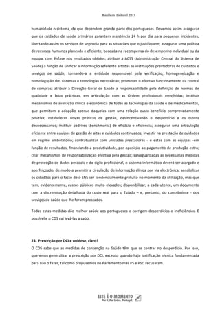 humanidade o sistema, de que dependem grande parte dos portugueses. Devemos assim assegurar 
que  os  cuidados  de  saúde  primários  garantem  assistência  24  h  por  dia  para  pequenos  incidentes, 
libertando assim os serviços de urgência para as situações que o justifiquem; assegurar uma política 
de recursos humanos planeada e eficiente, baseada na recompensa do desempenho individual ou da 
equipa,  com  ênfase  nos  resultados  obtidos;  atribuir  à  ACSS  (Administração  Central  do  Sistema  de 
Saúde) a função de unificar a informação referente a todas as instituições prestadoras de cuidados e 
serviços  de  saúde,  tornando‐a  a  entidade  responsável  pela  verificação,  homogeneização  e 
homologação dos sistemas e tecnologias necessárias; promover o efectivo funcionamento da central 
de  compras;  atribuir  à  Direcção  Geral  de  Saúde  a  responsabilidade  pela  definição  de  normas  de 
qualidade  e  boas  prácticas,  em  articulação  com  as  Ordem  profissionais  envolvidas;  instituir 
mecanismos de avaliação clínica e económica de todas as tecnologias da saúde e de medicamentos, 
que  permitam  a  adopção  apenas  daquelas  com  uma  relação  custo‐benefício  comprovadamente 
positiva;  estabelecer  novas  práticas  de  gestão,  desincentivando  o  desperdício  e  os  custos 
desnecessários;  instituir  padrões  (benchmarks)  de  eficácia  e  eficiência;  assegurar  uma  articulação 
eficiente entre equipas de gestão de altas e cuidados continuados; investir na prestação de cuidados 
em  regime  ambulatório;  contratualizar  com  unidades  prestadoras  ‐  e  estas  com  as  equipas  ‐em 
função de resultados, financiando a produtividade, por oposição ao pagamento de produção extra; 
criar mecanismos de responsabilização efectiva pela gestão; salvaguardadas as necessárias medidas 
de protecção de dados pessoais e do sigilo profissional, o sistema informático deverá ser alargado e 
aperfeiçoado, de modo a permitir a circulação de informação clínica por via electrónica; sensibilizar 
os cidadãos para o facto de o SNS ser tendencialmente gratuito no momento da utilização, mas que 
tem,  evidentemente,  custos  públicos  muito  elevados;  disponibilizar,  a  cada  utente,  um  documento 
com  a  discriminação  detalhada  do  custo  real  para  o  Estado  –  e,  portanto,  do  contribuinte  ‐  dos 
serviços de saúde que lhe foram prestados.  

Todas  estas  medidas  dão  melhor  saúde  aos  portugueses  e  corrigem  desperdícios  e  ineficiências.  É 
possível e o CDS vai levá‐las a cabo.  

 

23. Prescrição por DCI e unidose, claro! 
O  CDS  sabe  que  as  medidas  de  contenção  na  Saúde  têm  que  se  centrar  no  desperdício.  Por  isso, 
queremos generalizar a prescrição por DCI, excepto quando haja justificação técnica fundamentada 
para não o fazer, tal como propusemos no Parlamento mas PS e PSD recusaram. 




 
 