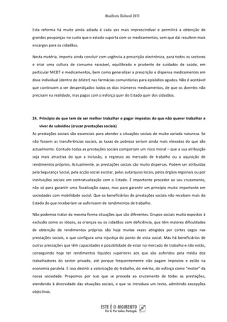 Esta  reforma  há  muito  ainda  adiada  é  cada  vez  mais  imprescindível  e  permitirá  a  obtenção  de 
grandes poupanças no custo que o estado suporta com os medicamentos, sem que daí resultem mais 
encargos para os cidadãos.  

Nesta matéria, importa ainda concluir com urgência a prescrição electrónica, para todos os sectores 
e  criar  uma  cultura  de  consumo  razoável,  equilibrado  e  prudente  de  cuidados  de  saúde,  em 
particular MCDT e medicamentos, bem como generalizar a prescrição e dispensa medicamentos em 
dose individual (dentro de blister) nas farmácias comunitárias para episódios agudos. Não é aceitável 
que continuem a ser desperdiçados todos os dias inúmeros medicamentos, de que os doentes não 
precisam na realidade, mas pagos com o esforço quer do Estado quer dos cidadãos. 

 

24. Princípio de que tem de ser melhor trabalhar e pagar impostos do que não querer trabalhar e 
    viver de subsídios (cruzar prestações sociais) 
As  prestações  sociais  são  essenciais  para  atender  a  situações  sociais  de  muito  variada  natureza.  Se 
não  fossem  as  transferências  sociais,  as  taxas  de  pobreza  seriam  ainda  mais  elevadas  do  que  são 
actualmente. Contudo todas as prestações sociais comportam um risco moral – que a sua atribuição 
seja  mais  atractiva  do  que  a  inclusão,  o  regresso  ao  mercado  de  trabalho  ou  a  aquisição  de 
rendimentos próprios. Actualmente, as prestações sociais são muito dispersas. Podem ser atribuídas 
pela Segurança Social, pela acção social escolar, pelas autarquias locais, pelos órgãos regionais ou por 
instituições  sociais  em  contratualização  com  o  Estado.  É  importante  proceder  ao  seu  cruzamento, 
não  só  para  garantir  uma  fiscalização  capaz,  mas  para  garantir  um  princípio  muito  importante  em 
sociedades com mobilidade social. Que os beneficiários de prestações sociais não recebam mais do 
Estado do que receberiam se auferissem de rendimentos de trabalho. 

Não podemos tratar da mesma forma situações que são diferentes. Grupos sociais muito expostos à 
exclusão como os idosos, as crianças ou os cidadãos com deficiência, que têm maiores dificuldades 
de  obtenção  de  rendimentos  próprios  são  hoje  muitas  vezes  atingidos  por  cortes  cegos  nas 
prestações  sociais,  o  que  configura  uma  injustiça  do  ponto  de  vista  social.  Mas  há  beneficiários  de 
outras prestações que têm capacidades e possibilidade de estar no mercado de trabalho e não estão, 
conseguindo  hoje  ter  rendimentos  líquidos  superiores  aos  que  são  auferidos  pela  média  dos 
trabalhadores  do  sector  privado,  até  porque  frequentemente  não  pagam  impostos  e  estão  na 
economia paralela. E isso destrói a valorização do trabalho, do mérito, do esforço como “motor” da 
nossa  sociedade.  Propomos  por  isso  que  se  proceda  ao  cruzamento  de  todas  as  prestações, 
atendendo  à  diversidade  das  situações  sociais,  e  que  se  introduza  um  tecto,  admitindo  excepções 
objectivas.  


 
 