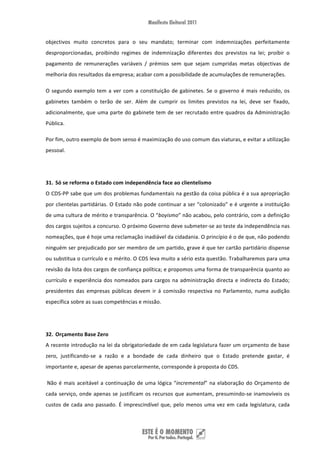 objectivos  muito  concretos  para  o  seu  mandato;  terminar  com  indemnizações  perfeitamente 
desproporcionadas,  proibindo  regimes  de  indemnização  diferentes  dos  previstos  na  lei;  proibir  o 
pagamento  de  remunerações  variáveis  /  prémios  sem  que  sejam  cumpridas  metas  objectivas  de 
melhoria dos resultados da empresa; acabar com a possibilidade de acumulações de remunerações.  

O  segundo  exemplo  tem  a  ver  com  a  constituição  de  gabinetes.  Se  o  governo  é  mais  reduzido,  os 
gabinetes  também  o  terão  de  ser.  Além  de  cumprir  os  limites  previstos  na  lei,  deve  ser  fixado, 
adicionalmente,  que  uma  parte  do  gabinete  tem  de  ser  recrutado  entre  quadros  da  Administração 
Pública. 

Por fim, outro exemplo de bom senso é maximização do uso comum das viaturas, e evitar a utilização 
pessoal. 

 

31. Só se reforma o Estado com independência face ao clientelismo 
O CDS‐PP sabe que um dos problemas fundamentais na gestão da coisa pública é a sua apropriação 
por clientelas partidárias. O Estado não pode continuar a ser “colonizado” e é urgente a instituição 
de uma cultura de mérito e transparência. O “boyismo” não acabou, pelo contrário, com a definição 
dos cargos sujeitos a concurso. O próximo Governo deve submeter‐se ao teste da independência nas 
nomeações, que é hoje uma reclamação inadiável da cidadania. O princípio é o de que, não podendo 
ninguém ser prejudicado por ser membro de um partido, grave é que ter cartão partidário dispense 
ou substitua o currículo e o mérito. O CDS leva muito a sério esta questão. Trabalharemos para uma 
revisão da lista dos cargos de confiança política; e propomos uma forma de transparência quanto ao 
currículo  e  experiência  dos  nomeados  para  cargos  na  administração  directa  e  indirecta  do  Estado; 
presidentes  das  empresas  públicas  devem  ir  á  comissão  respectiva  no  Parlamento,  numa  audição 
específica sobre as suas competências e missão. 

 

32. Orçamento Base Zero 
A recente introdução na lei da obrigatoriedade de em cada legislatura fazer um orçamento de base 
zero,  justificando‐se  a  razão  e  a  bondade  de  cada  dinheiro  que  o  Estado  pretende  gastar,  é 
importante e, apesar de apenas parcelarmente, corresponde à proposta do CDS. 

 Não  é  mais  aceitável  a  continuação  de  uma  lógica  “incremental”  na  elaboração  do  Orçamento  de 
cada  serviço,  onde  apenas  se  justificam  os  recursos  que  aumentam,  presumindo‐se  inamovíveis  os 
custos  de  cada  ano  passado.  É  imprescindível  que,  pelo  menos  uma  vez  em  cada  legislatura,  cada 



 
 