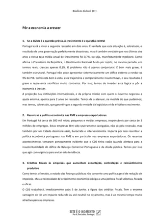  
Pôr a economia a crescer 
 
1. Se a dívida é a questão prévia, o crescimento é a questão central 
Portugal está a viver a segunda recessão em dois anos. É verdade que esta situação é, sobretudo, o 
resultado de uma governação perfeitamente desastrosa, mas é também verdade que nos últimos dez 
anos  a  nossa  taxa  média  anual  de  crescimento  foi  0,7%,  ou  seja,  manifestamente  medíocre.  Como 
afirma o Presidente da República, o Rendimento Nacional Bruto per capita, no mesmo período, em 
termos  reais,  cresceu  apenas  0,1%.  O  problema  não  é  apenas  conjuntural.  É  bem  mais  grave,  é 
também estrutural. Portugal não pode apresentar sistematicamente um défice externo a rondar os 
9% do PIB. Como está bem à vista, esta trajectória e completamente insustentável, o seu resultado é 
grave  e  representa  sacrifícios  muito  concretos.  Por  isso,  temos  de  inverter  esta  lógica  e  pôr  a 
economia a crescer.  
A  projecção  das  instituições  internacionais,  e  da  própria  missão  com  quem  o  Governo  negociou  a 
ajuda externa, aponta para 2 anos de recessão. Temos de a atenuar, na medida do que pudermos; 
mas temos, sobretudo, que garantir que a segunda metade da legislatura é de efectivo crescimento. 
 
2. Recentrar a política económica nas PME e empresas exportadoras 
Em Portugal há cerca de 300 mil micro, pequenas e médias empresas, responsáveis por cerca de 2 
milhões de empregos. Estas empresas têm sido severamente castigadas, não só pela recessão, mas 
também  por  um  Estado  desinteressado,  burocrata  e  intervencionista.  Importa  por  isso  recentrar  a 
política  económica  portuguesa  nas  PME  e  em  particular  nas  empresas  exportadoras.  Os  recentes 
acontecimentos  tornaram  penosamente  evidente  que  o  CDS  tinha  razão  quando  alertava  para  a 
insustentabilidade  do  défice  da  Balança  Comercial  Portuguesa  e  da  dívida  pública.  Temos  por  isso 
que agir com urgência para evitar esta tendência.  
 
3. Créditos  Fiscais  às  empresas  que  aumentam  exportação,  contratação  e  reinvestimento 
    produtivo 
Como temos afirmado, o estado das finanças públicas não consente uma política geral de redução de 
impostos. Mas a necessidade de crescimento económico obriga a uma política fiscal selectiva, focada 
e eficaz. 
O  CDS  trabalhará,  imediatamente  após  5  de  Junho,  a  figura  dos  créditos  fiscais.  Tem  a  enorme 
vantagem de ter um impacto reduzido ou até neutral no orçamento, mas é ao mesmo tempo muito 
atractiva para as empresas. 


 
 