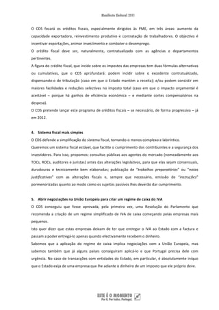 O  CDS  focará  os  créditos  fiscais,  especialmente  dirigidos  às  PME,  em  três  áreas:  aumento  da 
capacidade  exportadora,  reinvestimento  produtivo  e  contratação  de  trabalhadores.  O  objectivo  é 
incentivar exportações, animar investimento e combater o desemprego. 
O  crédito  fiscal  deve  ser,  naturalmente,  contratualizado  com  as  agências  e  departamentos 
pertinentes. 
A figura do crédito fiscal, que incide sobre os impostos das empresas tem duas fórmulas alternativas 
ou  cumulativas,  que  o  CDS  aprofundará:  podem  incidir  sobre  o  excedente  contratualizado, 
dispensando‐o  de  tributação  (caso  em  que  o  Estado  mantém  a  receita);  e/ou  podem  consistir  em 
maiores  facilidades  e  reduções  selectivas  no  imposto  total  (caso  em  que  o  impacto  orçamental  é 
aceitável  –  porque  há  ganhos  de  eficiência  económica  –  e  mediante  cortes  compensatórios  na 
despesa).  
O CDS pretende lançar este programa de créditos fiscais – se necessário, de forma progressiva – já 
em 2012. 
 
4. Sistema fiscal mais simples  
O CDS defende a simplificação do sistema fiscal, tornando‐o menos complexo e labiríntico.  
Queremos um sistema fiscal estável, que facilite o cumprimento dos contribuintes e a segurança dos 
investidores. Para isso, propomos: consultas públicas aos agentes do mercado (nomeadamente aos 
TOCs, ROCs, auditores e juristas) antes das alterações legislativas, para que elas sejam consensuais, 
duradouras  e  tecnicamente  bem  elaboradas;  publicação  de  “trabalhos  preparatórios”  ou  “notas 
justificativas”  com  as  alterações  fiscais  e,  sempre  que  necessário,  emissão  de  “instruções” 
pormenorizadas quanto ao modo como os sujeitos passivos lhes deverão dar cumprimento.    
 
5. Abrir negociações na União Europeia para criar um regime de caixa do IVA  
O  CDS  conseguiu  que  fosse  aprovada,  pela  primeira  vez,  uma  Resolução  do  Parlamento  que 
recomenda  a  criação  de  um  regime  simplificado  de  IVA  de  caixa  começando  pelas  empresas  mais 
pequenas.  
Isto  quer  dizer  que  estas  empresas  deixam  de  ter  que  entregar  o  IVA  ao  Estado  com  a  factura  e 
passam a poder entregá‐lo apenas quando efectivamente recebem o dinheiro.  
Sabemos  que  a  aplicação  do  regime  de  caixa  implica  negociações  com  a  União  Europeia,  mas 
sabemos  também  que  já  alguns  países  conseguiram  aplicá‐lo  e  que  Portugal  precisa  dele  com 
urgência.  No  caso  de  transacções  com entidades do Estado, em particular, é absolutamente iníquo 
que o Estado exija de uma empresa que lhe adiante o dinheiro de um imposto que ele próprio deve. 
  
 


 
 