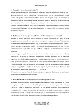 6. Prosseguir o reembolso mais célere do IVA 
Durante  a  anterior  legislatura,  o  CDS  bateu‐se  por  muitas  alterações  para  facilitar  a  vida  às  PME. 
Nalgumas  obtivemos  vitórias  importantes.  É  o  que  aconteceu  com  os  reembolsos  do  IVA  mais 
céleres:  conseguimos  um  sistema  de  reembolso  mensal  mais  alargado,  em  que  muitas  empresas 
puderam inscrever‐se, sendo que os restantes reembolsos passaram também de 90 para 60 dias. Há 
ganhos efectivos de tempo no reembolso, mas é preciso estar atento ao cumprimento. 
Sabemos  que  ainda  falta  fazer  muita  coisa,  mas  estamos  também  certos  de  que  conseguiremos 
transformar a confiança que os empresários depositaram em nós em melhorias muito concretas do 
dia‐a‐dia das empresas.  
 
7. Melhorar os prazos de pagamento do Estado é pôr dinheiro a circular na economia! 
 Também  na  anterior  legislatura,  o  CDS  conseguiu  um  avanço  fundamental  para  pôr  o  Estado  a 
comportar‐se como pessoa de bem e, ao mesmo tempo, como um gestor criterioso. Foi consagrado 
o regime de pagamento de juros de mora para os casos em que o Estado se atrasa o que significa, 
por  um  lado,  que  os  particulares  passam  a  ser  menos  prejudicados  quando  têm  de  lidar  com  um 
Estado  incumpridor  e,  por  outro  lado,  que  o  Estado  é  obrigado  a  ser  mais  disciplinado,  zeloso  e 
cumpridor.  
Este  foi  um  passo  importante  mas  ainda  há  muito  a  fazer.  Permanecem  muitos  casos  de  atrasos 
sistemáticos  e  de  prazos  de  pagamento  perfeitamente  absurdos  (na  última  lista  de  prazos  de 
pagamento de entidades do Estado publicada, o prazo de pagamento maior era de mais de um ano!). 
Assim,  queremos  assegurar  o  cumprimento  de  prazos  para  pagamento  a  fornecedores  por  todo  o 
Estado, incluindo as empresas públicas, as autarquias e as empresas regionais e municipais. Nalguns 
sectores,  em  particular  o  da  Saúde,  é  urgente  impedir  o  protelamento  como  forma  de  não 
reconhecimento de facturação dos Hospitais E.P.E. pela ACSS. 
Defendemos  uma  lista  de  dívidas  do  Estado,  pública  e  transparente,  tão  exigente  como  a  lista  de 
devedores fiscais. É uma questão de equidade. 
 
8. Competitividade fiscal: medidas práticas e uma estratégia internacional 
O  CDS  vai  apresentar  também  propostas  para  revisão  da  política  fiscal  internacional  do  Estado 
português,  nomeadamente  através  da  celebração  de  novas  Convenções  para  evitar  a  Dupla 
Tributação  (CDT)  e  da  renegociação  das  antigas  CDT  com  aqueles  países  nos  quais  as  empresas 
portuguesas  mais  investem,  para  optimizar  o  investimento  português  no  estrangeiro;  do  regime 
fiscal aplicável às SGPS; e das regras de subcapitalização, no sentido de adoptar as melhores práticas 
internacionais, como forma de facilitar o financiamento das empresas portuguesas. 




 
 