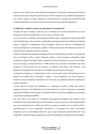 superior do IVA. Porém, com a informação de que dispomos, e cumprindo o compromisso de só fazer 
promessas que sejam exequíveis, declaramos que o CDS só levantará o seu pedido de negociação de 
uma  melhor  solução,  se  estiver  solidamente  convencido  que  a  redução  (não  quantificada  pela 
missão) não significará um risco de incumprimento das metas do acordo de ajuda externa.   
 
10. MNE como verdadeiro ministro das exportações e do investimento 
O  Estado  tem  que  se  habituar  à  ideia  de  que  as  indústrias  com  vocação  exportadora  são  o  nosso 
passaporte de saída da situação difícil em que o Governo colocou o país.  
Por isso, tem que ser colocado ao serviço destas indústrias toda a capacidade de influência da AICEP 
e da rede diplomática, para promover as exportações portuguesas junto dos Estados de acreditação, 
ajudar  à  captação  do  investimento  directo  estrangeiro,  apoiar  em  concreto  a  implantação  de 
empresas portuguesas e para prestar, a pedido e sempre que possível, informações que possam ser 
relevantes para os agentes económicos nacionais. 
O CDS vê o Ministério dos Negócios Estrangeiros de forma completamente inovadora. Ser diplomata, 
hoje,  no  Portugal  de  2011,  é  saber,  sobretudo,  vender  a  marca  Portugal  no  estrangeiro,  captar 
investidores,  trabalhar  mercados,  apoiar  empresas,  de  modo  sistemático,  pró‐activo  e  mensurável. 
Na  actual  situação,  o  primeiro‐ministro  e  o  MNE  terão  de  ser  os  primeiros  “vendedores”  da  marca 
Portugal  no  mundo  focado  que  nos  interessa,  os  melhores  “promotores”  das  empresas  e  dos 
produtos que exportamos e os melhores “recrutadores” de investimento estrangeiro. 
A  diplomacia  portuguesa  é  competentíssima,  como  se  prova  pelos  cargos  internacionais  que  tem 
obtido  para  Portugal.  Mas  a  prioridade  é  conferir  a  essa  competência  uma  nova,  intensiva  e 
fortíssima cultura de diplomacia económica como centro de uma profissão altamente qualificada no 
Estado e do Estado. 
A  maior  reforma  estrutural  que  defendemos  é  a  integração  da  AICEP  no  MNE,  para  somar  e 
congregar esforços da rede diplomática e da rede económica no exterior; mudanças na capacidade 
operacional da AICEP, que deve seguir os processos também no domínio dos pagamentos dos apoios; 
e uma reforma profunda do IAPMEI. 
Esta  nova  visão  do  que  deve  ser  o  Ministério  dos  Negócios  Estrangeiros  não  dispensa  outras 
competências que tradicionalmente lhe estão atribuídas, e que neste cenário de dificuldades ganham 
uma nova importância como a defesa da Lusofonia; a aposta nas relações com os países da CPLP; o 
aprofundamento  da  nossa  cooperação  internacional  e  a  promoção  das  nossas  comunidades 
emigrantes,  quer  as  comunidades  tradicionais,  quer  as  que  são  geradas  pelo  fenómeno  da  “nova 
emigração”. A defesa da língua portuguesa e do ensino do português não podem ser desvalorizados. 
 
 


 
 