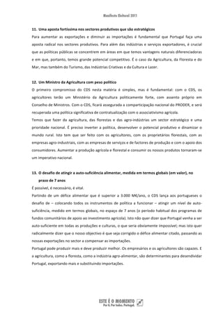 11. Uma aposta fortíssima nos sectores produtivos que são estratégicos 
Para  aumentar  as  exportações  e  diminuir  as  importações  é  fundamental  que  Portugal  faça  uma 
aposta  radical  nos  sectores  produtivos.  Para  além  das  indústrias  e  serviços  exportadores,  é  crucial 
que as políticas públicas se concentrem em áreas em que temos vantagens naturais diferenciadoras 
e em que, portanto, temos grande potencial competitivo. É o caso da Agricultura, da Floresta e do 
Mar, mas também do Turismo, das Indústrias Criativas e da Cultura e Lazer.  
 
12. Um Ministro da Agricultura com peso político  
O  primeiro  compromisso  do  CDS  nesta  matéria  é  simples,  mas  é  fundamental:  com  o  CDS,  os 
agricultores  terão  um  Ministério  da  Agricultura  politicamente  forte,  com  assento  próprio  em 
Conselho de Ministros. Com o CDS, ficará assegurada a comparticipação nacional do PRODER, e será 
recuperada uma política significativa de contratualização com o associativismo agrícola.  
Temos  que  fazer  da  agricultura,  das  florestas  e  das  agro‐indústrias  um  sector  estratégico  e  uma 
prioridade  nacional.  É  preciso  inverter  a  política,  desenvolver  o  potencial  produtivo  e  dinamizar  o 
mundo  rural.  Isto  tem  que  ser  feito  com  os  agricultores,  com  os  proprietários  florestais,  com  as 
empresas agro‐industriais, com as empresas de serviços e de factores de produção e com o apoio dos 
consumidores. Aumentar a produção agrícola e florestal e consumir os nossos produtos tornaram‐se 
um imperativo nacional. 
 
13. O desafio de atingir a auto‐suficiência alimentar, medida em termos globais (em valor), no 
    prazo de 7 anos 
É possível, é necessário, é vital. 
Partindo  de  um  défice  alimentar  que  é  superior  a  3.000  M€/ano,  o  CDS  lança  aos  portugueses  o 
desafio  de  –  colocando  todos  os  instrumentos  de  política  a  funcionar  –  atingir  um  nível  de  auto‐
suficiência,  medido  em  termos  globais, no espaço de 7 anos (o período habitual dos programas  de 
fundos comunitários de apoio ao investimento agrícola). Isto não quer dizer que Portugal venha a ser 
auto‐suficiente em todas as produções e culturas, o que seria obviamente impossível; mas isto quer 
radicalmente dizer que o nosso objectivo é que seja corrigido o défice alimentar citado, passando as 
nossas exportações no sector a compensar as importações. 
Portugal pode produzir mais e deve produzir melhor. Os empresários e os agricultores são capazes. E 
a agricultura, como a floresta, como a indústria agro‐alimentar, são determinantes para desendividar 
Portugal, exportando mais e substituindo importações. 
 
 
 


 
 