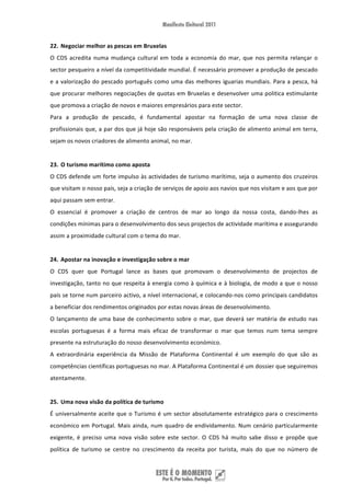 22. Negociar melhor as pescas em Bruxelas  
O  CDS  acredita  numa  mudança  cultural  em  toda  a  economia  do  mar,  que  nos  permita  relançar  o 
sector pesqueiro a nível da competitividade mundial. É necessário promover a produção de pescado 
e  a  valorização  do  pescado  português  como  uma  das  melhores  iguarias  mundiais.  Para  a  pesca,  há 
que procurar melhores negociações de quotas em Bruxelas e desenvolver uma politica estimulante 
que promova a criação de novos e maiores empresários para este sector.  
Para  a  produção  de  pescado,  é  fundamental  apostar  na  formação  de  uma  nova  classe  de 
profissionais que, a par dos que já hoje são responsáveis pela criação de alimento animal em terra, 
sejam os novos criadores de alimento animal, no mar.   
 
23. O turismo marítimo como aposta 
O CDS defende um forte impulso às actividades de turismo marítimo, seja o aumento dos cruzeiros 
que visitam o nosso país, seja a criação de serviços de apoio aos navios que nos visitam e aos que por 
aqui passam sem entrar.  
O  essencial  é  promover  a  criação  de  centros  de  mar  ao  longo  da  nossa  costa,  dando‐lhes  as 
condições mínimas para o desenvolvimento dos seus projectos de actividade marítima e assegurando 
assim a proximidade cultural com o tema do mar. 
 
24. Apostar na inovação e investigação sobre o mar 
O  CDS  quer  que  Portugal  lance  as  bases  que  promovam  o  desenvolvimento  de  projectos  de 
investigação, tanto no que respeita à energia como à química e à biologia, de modo a que o nosso 
país se torne num parceiro activo, a nível internacional, e colocando‐nos como principais candidatos 
a beneficiar dos rendimentos originados por estas novas áreas de desenvolvimento.  
O  lançamento  de  uma  base  de  conhecimento  sobre  o  mar,  que  deverá  ser  matéria  de  estudo  nas 
escolas  portuguesas  é  a  forma  mais  eficaz  de  transformar  o  mar  que  temos  num  tema  sempre 
presente na estruturação do nosso desenvolvimento económico. 
A  extraordinária  experiência  da  Missão  de  Plataforma  Continental  é  um  exemplo  do  que  são  as 
competências científicas portuguesas no mar. A Plataforma Continental é um dossier que seguiremos 
atentamente.  
 
25. Uma nova visão da política de turismo 
É  universalmente  aceite  que  o  Turismo  é  um  sector  absolutamente  estratégico  para  o  crescimento 
económico  em  Portugal.  Mais  ainda,  num  quadro  de  endividamento.  Num  cenário  particularmente 
exigente,  é  preciso  uma  nova  visão  sobre  este  sector.  O  CDS  há  muito  sabe  disso  e  propõe  que 
política  de  turismo  se  centre  no  crescimento  da  receita  por  turista,  mais  do  que  no  número  de 


 
 