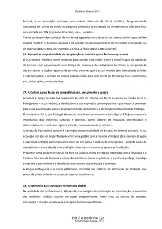 turistas,  e  na  promoção  promover  uma  maior  cobertura  da  oferta  turística,  designadamente 
apostando em oferta de média ou pequena dimensão (a estratégia de investimentos não deve ficar 
concentrada em PIN de grande dimensão, mas… parados). 
Temos de desenvolver políticas de marketing agressivas no subsector do turismo sénior (que prefere 
viagens “curtas” e destinos seguros) e de apostar no desenvolvimento de mercados emergentes ou 
de oportunidade (como, por exemplo, a China, a Índia, Brasil, Leste e outros). 
26. Aproveitar a oportunidade de recuperação económica que o Turismo representa 
O CDS propõe medidas muito concretas para agilizar este sector, como a simplificação da legislação 
do  turismo  com  agrupamento  num  Código  do  turismo  e  das  actividades  turísticas;  a  reorganização 
das estruturas e órgãos regionais de turismo, uma vez que o actual modelo tem demasiadas divisões 
e sobreposições; e reforço do ensino público nesta área com oferta de formação mais simplificada, 
em colaboração com os privados. 
 
27. A Cultura como factor de competitividade, crescimento e coesão 
A Cultura é, longo de mais dos nossos oito séculos de História, um factor essencial de coesão entre os 
Portugueses – o património, a identidade e a sua expressão contemporânea ‐ que importa promover 
para a sua qualificação, para o desenvolvimento económico e a afirmação internacional de Portugal. 
O momento crítico, que Portugal atravessa, tem de ser um momento estratégico. É hoje consensual a 
importância  das  indústrias  culturais  e  criativas,  como  factores  de  inovação,  diferenciação  e 
desenvolvimento ‐ inclusive regional e local ‐, nomeadamente económico.  
A defesa do Património comum é a primeira responsabilidade do Estado, em termos culturais. A sua 
actuação tem de ser descentralizada e ter uma gestão com a máxima utilização dos recursos. O apoio 
à expressão artística contemporânea deve ter em conta o critério de emergência – perante casos de 
necessidade – e ser alvo de uma avaliação criteriosa – tal como os apoios às fundações. 
Propomos uma acção transversal, na área da Cultura, numa estratégia integrada com a Educação e o 
Turismo. Se a escola fomenta a educação artística e forma os públicos, e a cultura protege, investiga 
e exprime o património e a identidade, é o turismo que o divulga e promove. 
A  Língua  portuguesa  e  o  nosso  património  imaterial  são  factores  de  afirmação  de  Portugal,  que 
temos de saber defender e potenciar internacionalmente. 
 
28. A economia da criatividade no mercado global 
Na sociedade do conhecimento, através das tecnologias da informação e comunicação, a economia 
das  indústrias  criativas  assume  um  papel  preponderante.  Nesta  área,  da  cultura  de  projecto, 
concepção e criação, a mais‐valia é o capital humano qualificado.  




 
 