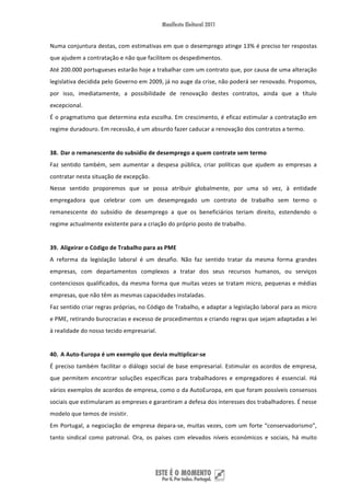 Numa conjuntura destas, com estimativas em que o desemprego atinge 13% é preciso ter respostas 
que ajudem a contratação e não que facilitem os despedimentos. 
Até 200.000 portugueses estarão hoje a trabalhar com um contrato que, por causa de uma alteração 
legislativa decidida pelo Governo em 2009, já no auge da crise, não poderá ser renovado. Propomos, 
por  isso,  imediatamente,  a  possibilidade  de  renovação  destes  contratos,  ainda  que  a  título 
excepcional. 
É o pragmatismo que determina esta escolha. Em crescimento, é eficaz estimular a contratação em 
regime duradouro. Em recessão, é um absurdo fazer caducar a renovação dos contratos a termo. 
 
38. Dar o remanescente do subsídio de desemprego a quem contrate sem termo 
Faz  sentido  também,  sem  aumentar  a  despesa  pública,  criar  políticas  que  ajudem  as  empresas  a 
contratar nesta situação de excepção.  
Nesse  sentido  proporemos  que  se  possa  atribuir  globalmente,  por  uma  só  vez,  à  entidade 
empregadora  que  celebrar  com  um  desempregado  um  contrato  de  trabalho  sem  termo  o 
remanescente  do  subsídio  de  desemprego  a  que  os  beneficiários  teriam  direito,  estendendo  o 
regime actualmente existente para a criação do próprio posto de trabalho. 
 
39. Aligeirar o Código de Trabalho para as PME 
A  reforma  da  legislação  laboral  é  um  desafio.  Não  faz  sentido  tratar  da  mesma  forma  grandes 
empresas,  com  departamentos  complexos  a  tratar  dos  seus  recursos  humanos,  ou  serviços 
contenciosos  qualificados,  da  mesma  forma  que  muitas  vezes  se  tratam  micro,  pequenas  e  médias 
empresas, que não têm as mesmas capacidades instaladas.  
Faz sentido criar regras próprias, no Código de Trabalho, e adaptar a legislação laboral para as micro 
e PME, retirando burocracias e excesso de procedimentos e criando regras que sejam adaptadas a lei 
à realidade do nosso tecido empresarial.  
 
40. A Auto‐Europa é um exemplo que devia multiplicar‐se 
É  preciso  também  facilitar  o  diálogo  social  de  base  empresarial.  Estimular  os  acordos  de  empresa, 
que  permitem  encontrar  soluções  específicas  para  trabalhadores  e  empregadores  é  essencial.  Há 
vários exemplos de acordos de empresa, como o da AutoEuropa, em que foram possíveis consensos 
sociais que estimularam as empreses e garantiram a defesa dos interesses dos trabalhadores. É nesse 
modelo que temos de insistir. 
Em  Portugal,  a  negociação  de  empresa  depara‐se,  muitas  vezes,  com  um  forte  “conservadorismo”, 
tanto  sindical  como  patronal.  Ora,  os  países  com  elevados  níveis  económicos  e  sociais,  há  muito 




 
 