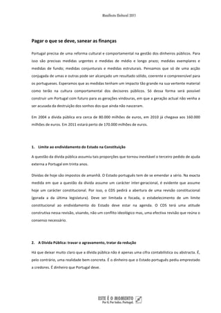  


Pagar o que se deve, sanear as finanças  

Portugal precisa de uma reforma cultural e comportamental na gestão dos dinheiros públicos. Para 
isso  são  precisas  medidas  urgentes  e  medidas  de  médio  e  longo  prazo;  medidas  exemplares  e 
medidas  de  fundo;  medidas  conjunturais  e  medidas  estruturais.  Pensamos  que  só  de  uma  acção 
conjugada de umas e outras pode ser alcançado um resultado sólido, coerente e compreensível para 
os portugueses. Esperamos que as medidas tenham um impacto tão grande na sua vertente material 
como  terão  na  cultura  comportamental  dos  decisores  públicos.  Só  dessa  forma  será  possível 
construir um Portugal com futuro para as gerações vindouras, em que a geração actual não venha a 
ser acusada da destruição dos sonhos dos que ainda não nasceram. 

Em  2004  a  dívida  pública  era  cerca  de  80.000  milhões  de  euros,  em  2010  já  chegava  aos  160.000 
milhões de euros. Em 2011 estará perto de 170.000 milhões de euros. 

 

1. Limite ao endividamento do Estado na Constituição 

A questão da dívida pública assumiu tais proporções que tornou inevitável o terceiro pedido de ajuda 
externa a Portugal em trinta anos. 

Dívidas de hoje são impostos de amanhã. O Estado português tem de se emendar a sério. Na exacta 
medida  em  que  a  questão  da  dívida  assume  um  carácter  inter‐geracional,  é  evidente  que  assume 
hoje  um  carácter  constitucional.  Por  isso,  o  CDS  pedirá  a  abertura  de  uma  revisão  constitucional 
(gorada  a  da  última  legislatura).  Deve  ser  limitada  e  focada,  o  estabelecimento  de  um  limite 
constitucional  ao  endividamento  do  Estado  deve  estar  na  agenda.  O  CDS  terá  uma  atitude 
construtiva nessa revisão, visando, não um conflito ideológico mas, uma efectiva revisão que reúna o 
consenso necessário. 

 

2. A Dívida Pública: travar o agravamento, tratar da redução 

Há que deixar muito claro que a dívida pública não é apenas uma cifra contabilística ou abstracta. É, 
pelo contrário, uma realidade bem concreta. É o dinheiro que o Estado português pediu emprestado 
a credores. É dinheiro que Portugal deve.  




 
 