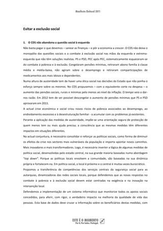  
Evitar a exclusão social 
 
1. O CDS não abandona a questão social à esquerda 
Não basta pagar o que devemos – sanear as finanças – e pôr a economia a crescer. O CDS não deixa o 
monopólio  das  questões  sociais  e  o  combate  à  exclusão  social  nas  mãos  da  esquerda  e  extrema‐
esquerda que não têm soluções realistas. PS e PSD, PEC após PEC, sistematicamente esqueceram‐se 
do combate à pobreza e à exclusão. Congelaram pensões mínimas, retiraram abono família à classe 
média  e  média‐baixa,  não  agiram  sobre  o  desemprego  e  retiraram  comparticipações  de 
medicamentos aos mais idosos e dependentes.  
Numa altura de austeridade tem de haver uma ética social nas decisões do Estado que não ponha o 
esforço  sempre  sobre  os  mesmos.  No  CDS  propusemos  –  com  o  equivalente  corte  na  despesa  –  o 
aumento das pensões sociais, rurais e mínimas pelo menos ao nível da inflação. O tempo veio a dar‐
nos razão. Em 2012 tem de ser possível descongelar o aumento de pensões mínimas que PS e PSD 
aprovaram em 2011. 
A  actual  crise  económica  e  social  criou  novos  riscos  de  pobreza  associados  ao  desemprego,  ao 
endividamento excessivo e à desestruturação familiar ‐ a acumular com os problemas já existentes.  
Perante a aplicação das medidas de austeridade, impõe‐se uma orientação segura de protecção de 
quem  menos  tem  ou  mais  ajuda  precisa;  a  consciência  que  as  mesmas  medidas  têm  diferentes 
impactos em situações diferentes. 
Na actual conjuntura, é necessário consolidar e reforçar as políticas sociais, como forma de diminuir 
os efeitos  da  crise  nos  sectores  mais  vulneráveis da população e importa apontar novos caminhos. 
Mais inovadores e mais transformadores. Logo, é necessário inverter a lógica de algumas medidas de 
política social, desenvolvidas pelo estado central, na sua grande maioria baseadas numa abordagem 
“top  down”.  Porque  as  políticas  locais  envolvem  a  comunidade,  são  baseadas  na  sua  dinâmica 
própria e fortalecem‐na. Em política social, o local é próximo e o central é muitas vezes burocrático. 
Propomos  a  transferência  de  competências  dos  serviços  centrais  da  segurança  social  para  as 
autarquias,  dinamizadoras  das  redes  sociais  locais,  porque  defendemos  que  as  novas  respostas  no 
combate  à  pobreza  e  à  exclusão  social  devem  estar  centradas  na  exigência  e  na  inovação  na 
intervenção local.  
Defendemos  a  implementação  de  um  sistema  informático  que  monitorize  todos  os  apoios  sociais 
concedidos,  para  aferir,  com  rigor,  o  verdadeiro  impacto  na  melhoria  da  qualidade  de  vida  das 
pessoas.  Esta  base  de  dados  deve  cruzar  a  informação  sobre  os  beneficiários  destas  medidas,  com 




 
 