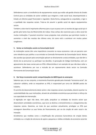 Defendemos assim a transferência de equipamentos sociais que estão sob gestão directa do Estado 
Central  para  as  entidades  do  sector  solidário  que  integrem  a  rede  social  local,  desempenhando  o 
Estado um efectivo papel financiador e regulador. Desta forma, salvaguarda‐se a equidade, o rigor e 
a  qualidade  das  respostas  sociais.  Trata‐se  de  assumir  a  gestão  social  de  alguns  equipamentos 
sociais. 
Também a este nível é importante olharmos para o que se passa com as receitas do jogo social que é 
gerido pela Santa Casa da Misericórdia de Lisboa. Estas verbas são essenciais para a obra social de 
muitas  instituições.  É  possível  encontrar  novas  propostas  mais  atractivas  que  permitam  manter  e 
aumentar  o  nível  das  receitas  dos  últimos  anos,  tal  como  está  a  acontecer  em  muitos  países 
congéneres.  
 
5. Sentar as instituições sociais na Concertação Social 
As  instituições  sociais  têm  uma  importância  crescente  na  nossa  economia  e  são  um  parceiro  com 
uma relevância que justifica a sua entrada na Comissão Permanente da Concertação Social. Muitos 
dos acordos que passam pela concertação aplicam‐se directamente a estas entidades, que não têm o 
direito  de  se  pronunciar  ou  participar  nas  decisões.  A  aprovação  do  Código  Contributivo,  com  um 
agravamento das taxas sociais para as IPSS e Misericórdias é um exemplo do que não deve voltar a 
acontecer.  Defendemos  por  isso  a  inclusão  de  um  representante  deste  sector  na  Comissão 
Permanente de Concertação Social. 
 
6. Dar força à economia social: comparticipações do QREN iguais às autarquias 
Sabemos que, no seu conjunto, o movimento financeiro gerado pela chamada “economia social”, do 
subsector  solidário,  onde  se  enquadram  as  IPSS,  é  responsável  por  cerca  de  180.000  postos  de 
trabalho.  
O caminho do desenvolvimento deste sector e das respostas sociais aí prestadas, deverá assentar na 
sustentabilidade das suas instituições, através de actividades económicas que permitam o reforço da 
sua capacidade de intervenção. 
A  legislação  em  vigor  não  deve,  nem  pode,  prejudicar  as  entidades  do  terceiro  sector  que 
desenvolvem actividades económicas, cujo lucro se destina a reinvestimentos e a alargamentos das 
respostas  sociais.  Devemos,  ao  invés  do  que  acontece  actualmente,  privilegiar  as  IPSS  que 
conseguem  diversificar  as  suas  fontes  de  financiamento,  por  via  da  criação  de  valor  social  e  de 
inovação. 
Acreditamos  que  medidas  como  a  simplificação  dos  processos  burocráticos  de  criação  destas 
entidades ou a criação de estruturas de apoio a pequenas e médias entidades da economia social de 




 
 