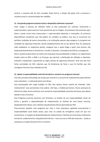 ventura,  a  empresa  não  for  bem  sucedida.  Desta  forma,  o  Estado  não  gasta  mais  e  promove  a 
iniciativa social e a autonomização dos cidadãos. 
 
11. Um grande programa nacional contra o desperdício alimentar é possível!  
Fazer  chegar  o  excesso  de  refeições  todos  os  dias  produzidas  em  cantinas,  restaurante  e 
supermercados a quem precisa é mais possível do que se imagina. As autarquias são essenciais aqui: 
fazem  a  ponte  inicial  entre  restaurantes  e   supermercados  aderentes  e  instituições.  Os  primeiros 
disponibilizam  excedentes  que  não  podem  ser  vendidos  ao  público,  mas  que  se  encontram  em 
perfeitas condições de serem consumidos, e às instituições apenas cabe assegurar o transporte em 
condições  de  segurança  alimentar,  desses  estabelecimentos  até  ao  seu  destino  final.  Às  autarquias 
cabe  estabelecer  as  respectivas  pontes,  assegurar  que  a  ajuda  chega  a  quem  mais  precisa,  não 
duplicando beneficiários e monitorizar a recolha. É possível, e vereadores do CDS já o conseguiram. 
Assim, propomos generalizar ao máximo de autarquias esta possibilidade e elaborar um regulamento 
simples  entre  as  IPSS,  a  ASAE  e  as  Finanças,  que  permita  a  distribuição  de  refeições  e  alimentos, 
evitando  o  desperdício  e  garantindo  as  regras  básicas  de  segurança  alimentar.  Será  uma  das  mais 
fortes  prioridades  do  CDS:  sabemos  que  há  fenómenos  de  fome  e  que  há  famílias  que  não 
conseguem financiar duas refeições por dia. 
 
12. Apelar à responsabilidade social das farmácias e construir um programa nacional  
Uma das principais dificuldades do tempo que vivemos é o consumo de medicamentos pelas famílias 
mais vulneráveis – e sobretudo pelos mais idosos. 
Esta  preocupação  tem  longa  tradição  no  CDS.  Nos  Açores,  fomos  autores  do  chamado  “vale‐
medicamento”  para  pensionistas  mais  pobres.  Até  hoje,  a  medida  permanece.  Numa  autarquia  do 
distrito de Lisboa, fomos pioneiros num acordo de responsabilidade social das farmácias, que obteve 
adesão e está a funcionar. 
Este  Programa  promove  parcerias  com  farmácias,  no  âmbito  da  sua  responsabilidade  social,  de 
forma  a  garantir  a  disponibilização  de  medicamentos  às  famílias  de  mais  baixos  recursos, 
designadamente idosos, com o devido enquadramento técnico garantido por IPSS. 
Procuraremos  espalhar  este  programa  por  mais  e  mais  autarquias,  apelando  precisamente  à 
responsabilidade  social  deste  sector,  para  mais  no  estado  de  emergência  social  em  que  nos 
encontramos. A margem de disponibilização de medicamentos a famílias de muito baixo rendimento 
terá de ter, evidentemente, enquadramento técnico – mais uma vez as IPSS são essenciais ‐, tendo as 
autarquias um papel de ponte entre os sectores.  
 
 


 
 