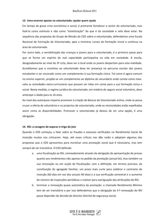 13. Uma enorme aposta no voluntariado: ajudar quem ajuda 
Em  tempo  de  grave  crise  económica  e  social,  é  premente  fortalecer  o  sector  do  voluntariado,  mas 
fazê‐lo  como  estímulo  e  não  como  “estatitização”  do  que  é  da  sociedade  e  nela  deve  estar.  Na 
sequência das propostas do Grupo de Missão do CDS sobre o voluntariado, defendemos uma Escola 
Nacional  de  Formação  de  Voluntariado,  apta  a  ministrar  cursos  de  formação  inicial  e  contínua  na 
área do voluntariado.  
Por  outro  lado,  a  sensibilização  das  crianças  e  jovens  para  o  voluntariado,  é  o  primeiro  passo  para 
que  se  forme  um  espírito  de  real  capacidade  participativa  na  vida  em  sociedade.  A  escola, 
designadamente ao nível do 3º ciclo, deve ser o local onde os jovens despertam para esta realidade. 
Acreditamos  que  o  incentivo  ao  voluntariado  deve  ter  presença  no  percurso  escolar  dos  jovens 
estudantes e ser encarado como um complemento à sua formação cívica. Tal como é agora comum 
no ensino superior, propõe‐se um complemento ao diploma do secundário onde conste como mais‐
valia  as  actividades  extra‐curriculares  que  possam  ser  tidas  em  conta  para  a  sua  formação  cívica  e 
social. Nesta medida, o regime jurídico do voluntariado, em matéria de seguro social voluntário, deve 
antecipar a idade para os 16 anos. 
Ao nível das autarquias importa promover à criação de Bancos de Voluntariado online, onde se possa 
cruzar a oferta de voluntários e os projectos de voluntariado; onde as necessidades estão espelhadas 
assim  como  as  disponibilidades.  Promover  o  voluntariado  já  deixou  de  ser  uma  opção,  é  uma 
obrigação.  
 
14. RSI: a coragem de separar o trigo do joio 
Quando  o  CDS  começou  a  falar  sobre  as  fraudes  e  excessos  verificados  no  Rendimento  Social  de 
Inserção  muitos  nos  criticaram.  Hoje,  até  esses  críticos  nos  dão  razão  e  adoptam  algumas  das 
propostas  que  o  CDS  apresentou  para  moralizar  uma  prestação  social  que  é  necessária,  mas  tem 
sempre de ser transitória. O CDS defende: 
         a. uma fiscalização ao RSI, nomeadamente através da obrigação de apresentação de provas 
               quanto aos rendimentos não apenas no pedido da prestação (actual lei), mas também na 
               sua  renovação  ou  em  acção  de  fiscalização;  com  a  definição,  em  termos  precisos,  da 
               constituição  do  agregado  familiar;  um  prazo  mais  curto  para  celebrar  o  contracto  de 
               inserção (60 dias em vez dos actuais 90 dias) e a sua verificação semestral e o aumento 
               do número de inspecções periódicas a realizar para averiguação das atribuições do RSI; 
         b. terminar  a  renovação  quase  automática  da  prestação:  o  chamado  Rendimento  Mínimo 
               tem  de  ser  transitório  e  por  isso  defendemos  que  a  obrigação  da  3.ª  renovação  do  RSI 
               passe depender de decisão do director distrital de segurança social; 




 
 