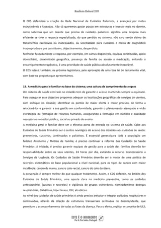 O  CDS  defenderá  a  criação  da  Rede  Nacional  de  Cuidados  Paliativos,  e  avançará  por  metas 
escrutináveis  e  faseadas.  Não  só  queremos  gastar  pouco  em  estruturas  e  investir  mais  no  doente, 
como  sabemos  que  um  doente  que  precisa  de  cuidados  paliativos  significa  uma  despesa  mais 
eficiente  se  tiver  a  resposta  especializada,  do  que  perdido  no  sistema,  não  raro  sendo  vítima  de 
tratamentos  excessivos  ou  inadequados,  ou  solicitadado  para  cuidados  e  meios  de  diagnóstico 
inapropriados e que constituem, objectivamente, desperdício.  
Melhorar faseadamente a resposta, por exemplo, em camas disponíveis, equipas constituídas, apoio 
domiciliário,  proximidade  geográfica,  presença  de  família  ou  acesso  a  medicação,  evitando  o 
encarniçamento terapêutico, é uma prioridade de saúde pública absolutamente inexorável.  
O  CDS  lutará,  também,  na  próxima  legislatura,  pela  aprovação  de  uma  boa  lei  de  testamento  vital, 
com base na proposta que apresentámos. 
 
18. A medicina geral e familiar na base do sistema; uma cultura de cumprimento das regras 
Um sistema de saúde centrado no cidadão tem de garantir o acesso mantendo sempre a equidade. 
Para assegurar esse objectivo propomos adequar as localizações geográficas de serviços de utentes, 
com  enfoque  no  cidadão;  identificar  os  pontos  de  maior  oferta  e  maior  procura,  de  forma  a 
relacioná‐los  e  garantir  a  sua  gestão  em  conformidade;  garantir  o  planeamento  atempado  e  visão 
estratégica  da  formação  de  recursos  humanos,  assegurando  a  formação  em  número  e  qualidade 
necessárias no sector público, social ou privado de ensino. 
A  medicina  geral  e  familiar  deve  ser  a  efectiva  porta  de  entrada  no  sistema  de  saúde.  Cabe  aos 
Cuidados de Saúde Primários ser o centro nevrálgico do acesso dos cidadãos aos cuidados de saúde: 
preventivos,  curativos,  continuados  e  paliativos.  É  essencial  generalizara  toda  a  população  um 
Médico  Assistente  /  Médico  de  Família;  é  preciso  continuar  a  reforma  dos  Cuidados  de  Saúde 
Primários  já  iniciada;  é  preciso  garantir  equipas  de  gestão  para  a  saúde  das  famílias  deverão  ter 
responsabilidade  sobre  os  seus  utentes,  24  horas  por  dia,  evitando  o  recurso  desnecessário  a 
Serviços  de  Urgência.  Os  Cuidados  de  Saúde  Primários  deverão  ser  o  motor  de  uma  política  de 
rastreios  sistemáticos  de  base  populacional  a  nível  nacional,  para  os  tipos  de  cancro  com  maior 
incidência: cancro da mama, cancro colo‐rectal, cancro do colo do útero. 
A  prevenção  é  sempre  melhor  do  que  qualquer  tratamento.  Assim,  o  CDS  defende,  no  âmbito  dos 
Cuidados  de  Saúde  Primários,  uma  aposta  clara  na  medicina  preventiva,  como  os  cuidados 
antecipatórios  (vacinas  e  rastreios)  e  vigilância  de  grupos  vulneráveis,  nomeadamente  doenças 
respiratórias, diabéticos, hipertensos, VIH, alcoólicos. 
Ao nível dos cuidados de saúde primários é ainda preciso articular e integrar cuidados hospitalares e 
continuados,  através  da  criação  de  estruturas  transversais  centradas  no  doente/utente,  que 
permitam o acompanhamento de todas as fases da doença. Para o efeito, replicar o conceito de ULS; 


 
 
