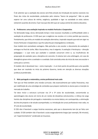 É de salientar que a avaliação dos alunos será feita através da introdução de exames nacionais nos 
finais  dos  ciclos  de  escolaridade,  produzidos  pelo  sistema  “banco  de  perguntas”.  Não  se  pode 
esperar  ter  uma  cultura  de  mérito,  exigência,  qualidade  e  rigor  na  sociedade  se  estes  valores 
estiverem ausentes do ensino. É por isso que eles têm que ser a peça central do sistema educativo. 
 
6. Professores: uma avaliação inspirada no modelo Particular e Cooperativo 
Foi demasiado  longa,  durou  demasiado tempo e teve escassos resultados a conflitualidade sobre  a 
avaliação de professores. O CDS quer paz e exigência nas escolas e é o único partido que assumiu, 
frontalmente, que tinha um modelo de avaliação alternativo, inspirado naquele que está em vigor no 
Ensino Particular e Cooperativo e que foi subscrito por empregadores e sindicatos.  
Esse  modelo  tem  assinaláveis  vantagens.  Não  perturba  o  ano  escolar:  o  documento  de  avaliação  é 
entregue no final de Junho. Não é burocrático, mas é exigente. A avaliação é hierárquica – direcção 
pedagógica  –  o  que  evita  que  avaliador  e  avaliado  concorram  entre  si,  ou  insuficiências  de 
preparação do avaliador para a disciplina em concreto. O sistema tem uma arbitragem, em caso de 
divergência grave entre o avaliador e o avaliado. Está concluído antes do início do novo ano escolar e 
conta para a carreira. 
O modelo não é decalcável mas – como inspiração – é um bom ponto de partida para uma questão 
que  deve  ser  resolvida  no  início  do  próximo  Governo,  tendo  em  atenção  as  diversas  situações 
jurídicas já ponderadas. 
 
7. Mais português e matemática, ensino profissional mais cedo 
Tem  que  ser  feita  também  uma  revisão  curricular,  não  essencialmente  por  razões  financeiras,  mas 
por redefinição de uma estratégia de conteúdos que prepare realmente os alunos para a inserção no 
mercado de trabalho.  
Tal  deve  incluir  a  estrutura  curricular  nos  2º  e  3º  ciclos  de  escolaridade,  concentrando  as 
aprendizagens  dos  alunos  em  torno  de  um  núcleo  de  disciplinas  estruturantes;  o  reforço  da  carga 
horário das disciplinas de português e matemática no ensino básico; em contrapartida, a eliminação 
da área de projecto e de estudo acompanhado; e a introdução de cursos profissionais mais cedo, no 
3º ciclo de escolaridade. 
O  CDS  não  é  favorável  a  cargas  horárias  excessivas,  pelo  que  o  doseamento  tem  de  ser  feito  com 
cuidado. O CDS também não é favorável a aulas exageradamente longas (por exemplo, 90 minutos), 
um “experimentalismo” condenado ao insucesso. 
 
 
 


 
 