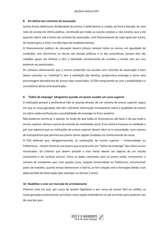 8. Em defesa dos contratos de associação 
Somos firmes defensores da liberdade de ensino, e defendemos a criação, de forma faseada, de uma 
rede de escolas de oferta pública, constituída por todas as escolas estatais e não estatais que a ela 
queiram aderir sob a forma de contrato de associação, com financiamento de valor igual por turma, 
do mesmo grau e nível, nos dois tipos de estabelecimentos.  
O  financiamento  público  da  educação  deverá  colocar  sempre  todos  os  alunos  em  igualdade  de 
condições,  sem  discriminar  os  alunos  das  escolas  públicas  e  os  das  associativas,  porque  eles  são 
cidadãos  iguais  em  direitos  e  têm  a  liberdade  constitucional  de  escolher  a  escola  sem  por  isso 
poderem ser penalizados.  
Os  números  demonstram  que  o  ensino  produzido  nas  escolas  com  contrato  de  associação  é  bom 
(basta  consultar  os  “rankings”),  tem  a  satisfação  das  famílias,  proporciona  emprego  e  serve  uma 
percentagem elevadíssima de alunos mais carenciados. O CDS compromete‐se com a estabilidade e a 
consistência desta contratualização. 
 
9. “Índice de emprego” obrigatório quando um jovem escolhe um curso superior 
A  realização  pessoal  e  profissional  não  se  alcança  através  de  um  sistema  de  ensino  superior  opaco 
em que as novas gerações não têm suficiente informação transparente sobre a qualidade de ensino 
ou sobre saídas profissionais e possibilidades de emprego no futur próximo. 
Não podemos continuar a apostar na ilusão de que todas as licenciaturas são boas e de que todo o 
ensino superior oferece a porta de entrada da mobilidade social. Essa retórica fracassa na realidade e 
por isso sabemos que as instituições de ensino superior devem abrir‐se à comunidade, num sistema 
de transparência que permita aos jovens tomar opções fundadas no conhecimento de causa.  
O  CDS  defende  que,  obrigatoriamente,  as  instituições  de  ensino  superior  –  Universidades  ou 
Politécnicos – devem fornecer aos jovens que as procurem um “índice de emprego” dos vários cursos 
ministrados.  Os  critérios  que  devem  presidir  a  esse  índice  devem  ser  objecto  de  um  estudo 
consistente  e  ter  carácter  preciso.  Entre  os  dados  relevantes  para  os  jovens  estão,  certamente,  o 
número  de  estudantes  que,  com  aquele  curso,  naquela  Universidade  ou  Politécnico,  encontraram 
posto de trabalho, quanto tempo demoraram a fazê‐lo, se tem relação com a formação obtida, num 
dado período de observação (por exemplo, os últimos 5 anos). 
 
10. Reabilitar e criar um mercado de arrendamento 
Vivemos  anos  em  que,  por  causa  do  quadro  legislativo  e  por  causa  do  acesso  fácil  ao  crédito,  as 
novas gerações praticamente só tinham como opção endividarem‐se até ao limite para poderem sair 
de casa dos pais.  




 
 