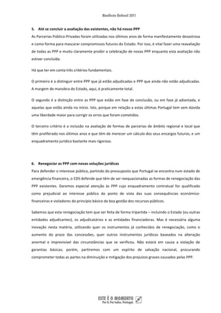5. Até se concluir a avaliação das existentes, não há novas PPP 
As Parcerias Público‐Privadas foram utilizadas nos últimos anos de forma manifestamente desastrosa 
e como forma para mascarar compromissos futuros do Estado. Por isso, é vital fazer uma reavaliação 
de todas as PPP e muito claramente proibir a celebração de novas PPP enquanto esta avaliação não 
estiver concluída.  

Há que ter em conta três critérios fundamentais.  

O primeiro é a distinguir entre PPP que já estão adjudicadas e PPP que ainda não estão adjudicadas. 
A margem de manobra do Estado, aqui, é praticamente total. 

O  segundo  é  a  distinção  entre  as  PPP  que  estão  em  fase  de  conclusão,  ou  em  fase  já  adiantada,  e 
aquelas que estão ainda no início. Isto, porque em relação a estas últimas Portugal tem sem dúvida 
uma liberdade maior para corrigir os erros que foram cometidos. 

O  terceiro  critério  é  a  inclusão  na  avaliação  de  formas  de  parcerias  de  âmbito  regional  e  local  que 
têm proliferado nos últimos anos e que têm de merecer um cálculo dos seus encargos futuros, e um 
enquadramento jurídico bastante mais rigoroso.   

 

6. Renegociar as PPP com novas soluções jurídicas 
Para defender o interesse público, partindo do pressuposto que Portugal se encontra num estado de 
emergência financeira, o CDS defende que têm de ser reequacionadas as formas de renegociação das 
PPP  existentes.  Daremos  especial  atenção  às  PPP  cujo  enquadramento  contratual  for  qualificado 
como  prejudicial  ao  interesse  público  do  ponto  de  vista  das  suas  consequências  económico‐
financeiras e violadores do princípio básico da boa gestão dos recursos públicos.  

Sabemos que esta renegociação tem que ser feita de forma tripartida – incluindo o Estado (ou outras 
entidades  adjudicantes),  os  adjudicatários  e  as  entidades  financiadoras.  Mas  é  necessária  alguma 
inovação  nesta  matéria,  utilizando  quer  os  instrumentos  já  conhecidos  de  renegociação,  como  o 
aumento  do  prazo  das  concessões,  quer  outros  instrumentos  jurídicos  baseados  na  alteração 
anormal  e  imprevisível  das  circunstâncias  que  se  verificou.  Não  estará  em  causa  a  violação  de 
garantias  básicas;  porém,  partiremos  com  um  espírito  de  salvação  nacional,  procurando 
comprometer todas as partes na diminuição e mitigação dos prejuízos graves causados pelas PPP.  

 

 



 
 