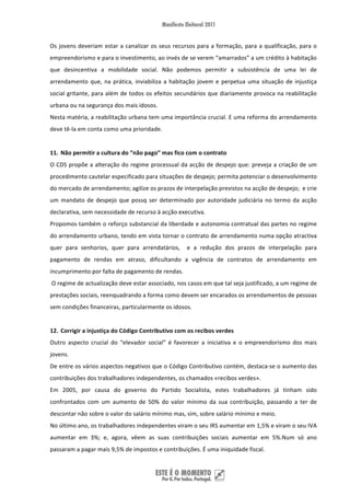 Os  jovens  deveriam  estar  a  canalizar  os  seus  recursos  para  a  formação,  para  a  qualificação,  para  o 
empreendorismo e para o investimento, ao invés de se verem “amarrados” a um crédito à habitação 
que  desincentiva  a  mobilidade  social.  Não  podemos  permitir  a  subsistência  de  uma  lei  de 
arrendamento  que,  na  prática,  inviabiliza  a  habitação  jovem  e  perpetua  uma  situação  de  injustiça 
social  gritante,  para  além  de  todos  os  efeitos  secundários  que  diariamente  provoca  na  reabilitação 
urbana ou na segurança dos mais idosos. 
Nesta matéria, a reabilitação urbana tem uma importância crucial. E uma reforma do arrendamento 
deve tê‐la em conta como uma prioridade. 
 
11. Não permitir a cultura do “não pago” mas fico com o contrato  
O CDS propõe a alteração do regime processual da acção de despejo que: preveja a criação de um 
procedimento cautelar especificado para situações de despejo; permita potenciar o desenvolvimento 
do mercado de arrendamento; agilize os prazos de interpelação previstos na acção de despejo;  e crie 
um  mandato  de  despejo  que  possq  ser  determinado  por  autoridade  judiciária  no  termo  da  acção 
declarativa, sem necessidade de recurso à acção executiva. 
Propomos também o reforço substancial da liberdade e autonomia contratual das partes no regime 
do arrendamento urbano, tendo em vista tornar o contrato de arrendamento numa opção atractiva 
quer  para  senhorios,  quer  para  arrendatários,    e  a  redução  dos  prazos  de  interpelação  para 
pagamento  de  rendas  em  atraso,  dificultando  a  vigência  de  contratos  de  arrendamento  em 
incumprimento por falta de pagamento de rendas. 
 O regime de actualização deve estar associado, nos casos em que tal seja justificado, a um regime de 
prestações sociais, reenquadrando a forma como devem ser encarados os arrendamentos de pessoas 
sem condições financeiras, particularmente os idosos. 
 
12. Corrigir a injustiça do Código Contributivo com os recibos verdes  
Outro  aspecto  crucial  do  “elevador  social”  é  favorecer  a  iniciativa  e  o  empreendorismo  dos  mais 
jovens.  
De entre os vários aspectos negativos que o Código Contributivo contém, destaca‐se o aumento das 
contribuições dos trabalhadores independentes, os chamados «recibos verdes». 
Em  2005,  por  causa  do  governo  do  Partido  Socialista,  estes  trabalhadores  já  tinham  sido 
confrontados  com  um  aumento  de  50%  do  valor  mínimo  da  sua  contribuição,  passando  a  ter  de 
descontar não sobre o valor do salário mínimo mas, sim, sobre salário mínimo e meio. 
No último ano, os trabalhadores independentes viram o seu IRS aumentar em 1,5% e viram o seu IVA 
aumentar  em  3%;  e,  agora,  vêem  as  suas  contribuições  sociais  aumentar  em  5%.Num  só  ano 
passaram a pagar mais 9,5% de impostos e contribuições. É uma iniquidade fiscal. 


 
 