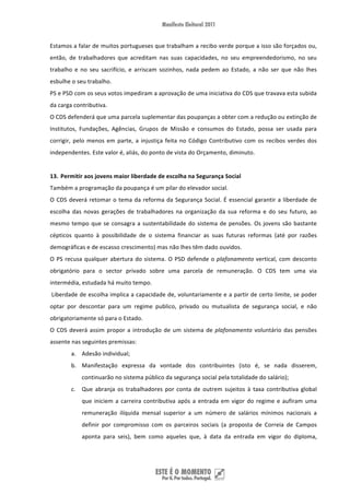 Estamos a falar de muitos portugueses que trabalham a recibo verde porque a isso são forçados ou, 
então,  de  trabalhadores  que  acreditam  nas  suas  capacidades,  no  seu  empreendedorismo,  no  seu 
trabalho  e  no  seu  sacrifício,  e  arriscam  sozinhos,  nada  pedem  ao  Estado,  a  não  ser  que  não  lhes 
esbulhe o seu trabalho. 
PS e PSD com os seus votos impediram a aprovação de uma iniciativa do CDS que travava esta subida 
da carga contributiva. 
O CDS defenderá que uma parcela suplementar das poupanças a obter com a redução ou extinção de 
Institutos,  Fundações,  Agências,  Grupos  de  Missão  e  consumos  do  Estado,  possa  ser  usada  para 
corrigir,  pelo  menos  em  parte,  a  injustiça  feita  no  Código  Contributivo  com  os  recibos  verdes  dos 
independentes. Este valor é, aliás, do ponto de vista do Orçamento, diminuto. 
 
13. Permitir aos jovens maior liberdade de escolha na Segurança Social  
Também a programação da poupança é um pilar do elevador social. 
O  CDS  deverá  retomar  o  tema  da  reforma  da  Segurança  Social.  É  essencial  garantir  a  liberdade  de 
escolha  das  novas  gerações  de  trabalhadores  na  organização  da  sua  reforma  e  do  seu  futuro,  ao 
mesmo  tempo  que  se  consagra  a  sustentabilidade  do  sistema  de  pensões.  Os  jovens  são  bastante 
cépticos  quanto  à  possibilidade  de  o  sistema  financiar  as  suas  futuras  reformas  (até  por  razões 
demográficas e de escasso crescimento) mas não lhes têm dado ouvidos. 
O  PS  recusa  qualquer  abertura  do  sistema.  O  PSD  defende  o  plafonamento  vertical,  com  desconto 
obrigatório  para  o  sector  privado  sobre  uma  parcela  de  remuneração.  O  CDS  tem  uma  via 
intermédia, estudada há muito tempo. 
 Liberdade de escolha implica a capacidade de, voluntariamente e a partir de certo limite, se poder 
optar  por  descontar  para  um  regime  publico,  privado  ou  mutualista  de  segurança  social,  e  não 
obrigatoriamente só para o Estado. 
O  CDS  deverá  assim  propor  a  introdução  de  um  sistema  de  plafonamento  voluntário  das  pensões 
assente nas seguintes premissas: 
        a. Adesão individual; 
        b. Manifestação  expressa  da  vontade  dos  contribuintes  (isto  é,  se  nada  disserem, 
             continuarão no sistema público da segurança social pela totalidade do salário);  
        c. Que  abranja  os  trabalhadores  por  conta  de  outrem  sujeitos  à  taxa  contributiva  global 
             que  iniciem  a  carreira  contributiva  após  a  entrada  em  vigor  do  regime  e  aufiram  uma 
             remuneração  ilíquida  mensal  superior  a  um  número  de  salários  mínimos  nacionais  a 
             definir  por  compromisso  com  os  parceiros  sociais  (a  proposta  de  Correia  de  Campos 
             aponta  para  seis),  bem  como  aqueles  que,  à  data  da  entrada  em  vigor  do  diploma, 




 
 