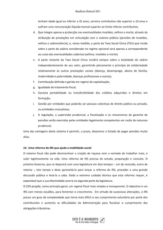 tenham idade igual ou inferior a 35 anos, carreira contributiva não superior a 10 anos e 
               aufiram uma remuneração ilíquida mensal superior ao limite inferior contributivo;  
          d. Que integre apenas a protecção nas eventualidades invalidez, velhice e morte, através da 
               atribuição  de  prestações  em  articulação  com  o  sistema  público  (pensões  de  invalidez, 
               velhice e sobrevivência); e, nessa medida, a parte da Taxa Social Única (TSU) que incide 
               sobre a parte do salário considerado no regime opcional será apenas a correspondente 
               ao custo das eventualidades cobertas (velhice, invalidez e morte). 
          e. A  parte  restante  da  Taxa  Social  Única  incidirá  sempre  sobre  a  totalidade  do  salário 
               independentemente  do  seu  valor,  garantindo  plenamente  o  princípio  da  solidariedade 
               relativamente  às  outras  prestações  sociais  (doença,  desemprego,  abono  de  família, 
               maternidade e paternidade, doenças profissionais e outras); 
          f.   Contribuição definida e gerida em regime de capitalização; 
          g. Igualdade de tratamento fiscal;  
          h. Garanta  portabilidade  ou  transferibilidade  dos  créditos  adquiridos  e  direitos  em 
               formação; 
          i.   Gestão por entidades que poderão ser pessoas colectivas de direito público ou privado, 
               ou entidades mutualistas; 
          j.   A  regulação,  a  supervisão  prudencial,  a  fiscalização  e  os  mecanismos  de  garantia  de 
               pensões serão exercidos pelas entidades legalmente competentes em razão da natureza 
               prudencial. 
Uma  das  vantagens  deste  sistema  é  permitir,  a  prazo,  desonerar  o  Estado  de  pagar  pensões  muito 
altas. 
 
14. Uma reforma do IRS que ajuda a mobilidade social 
O  sistema  fiscal  não  pode  desincentivar  a  criação  de  riqueza  nem  a  vontade  de  trabalhar  mais,  e 
subir  legitimamente  na  vida.  Uma  reforma  de  IRS  precisa  de  estudo,  preparação  e  consulta.  O 
próximo Governo, que se deparará com uma legislatura em dois tempos – um de recessão, outro de 
retoma  ‐,  tem  tempo  e  deve  aproveitá‐lo  para  lançar  a  reforma  do  IRS,  proceder  a  uma  grande 
discussão  pública  e  levá‐la  a  cabo.  Dado  o  extremo  cuidado  técnico  que  esta  reforma  requer,  é 
expectável que a sua efectividade ocorra na segunda parte da legislatura. 
O CDS propõe, como princípio geral, um regime fiscal mais simples e transparente. O objectivo é um 
IRS com menos escalões, para fomentar o crescimento.  Em virtude de sucessivas alterações, o IRS 
possui um grau de complexidade que torna mais difícil o seu cumprimento voluntário por parte dos 
contribuintes  e  aumenta  as  dificuldades  da  Administração  para  fiscalizar  o  cumprimento  das 
obrigações tributárias.  


 
 