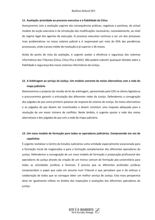 11. Avaliação: prioridade ao processo executivo e à fiabilidade do Citius 
Avançaremos  com  a  avaliação  urgente  das  consequências  práticas,  negativas  e  positivas,  do  actual 
modelo da acção executiva e da introdução das modificações necessárias, nomeadamente, ao nível 
do  regime  legal  dos  agentes  de  execução.  O  processo  executivo  continua  a  ser  um  dos  processos 
mais  problemáticos  no  nosso  sistema  judicial  e  é  responsável  por  mais  de  65%  das  pendências 
processuais, onde o prazo médio de resolução é já superior a 36 meses. 

Ainda  do  ponto  de  vista  da  avaliação,  é  urgente  avaliar  a  eficiência  e  segurança  dos  sistemas 
informáticos dos Tribunais (Citius, Citius Plus e AGIC). Não podem subsistir quaisquer dúvidas sobre a 
fiabilidade e segurança dos novos sistemas informáticos da Justiça. 

 

12. A Arbitragem ao serviço da Justiça. Um modelo coerente de meios alternativos com a rede do 
    mapa judiciário 
Retomaremos o projecto de revisão da lei de arbitragem, apresentado pelo CDS na última legislatura 
e  procuraremos  garantir  a  articulação  das  diferentes  redes  da  Justiça.  Defendemos  a  consagração 
dos julgados de paz como primeiro patamar de resposta do sistema de Justiça. Os meios alternativos 
e  os  julgados  de  paz  devem  ser  incentivados  e  devem  constituir  uma  resposta  adequada  para  a 
resolução  de  um  maior  número  de  conflitos.  Neste  âmbito,  é  urgente  ajustar  a  rede  dos  meios 
alternativos e dos julgados de paz com a rede do mapa judiciário. 

 

13. Um novo modelo de formação para todos os operadores judiciários. Compreensão em vez de 
    capelinhas 
É urgente revitalizar o Centro de Estudos Judiciários como entidade especialmente vocacionada para 
a  formação  inicial  de  magistrados  e  para  a  formação  complementar  dos  diferentes  operadores  da 
justiça. Defendemos a consagração de um novo modelo de formação e preparação profissional dos 
operadores  da  justiça  através  da  criação  de  um  tronco  comum  de  formação  pós‐universitária  para 
todas  as  actividades  jurídicas  e  forenses.  É  preciso  que  as  diferentes  profissões  jurídicas 
compreendam  o  papel  que  cada  um  assume  num  Tribunal  e  que  percebam  que  é  do  esforço  e 
colaboração  de  todos  que  se  consegue  obter  um  melhor  serviço  de  Justiça.  Esta  nova  perspectiva 
deve  ter  igualmente  reflexo  no  âmbito  das  inspecções  e  avaliações  dos  diferentes  operadores  de 
justiça. 

 




 
 