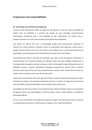  


A segurança é uma responsabilidade 

 

16. Dar atenção ao crescimento da insegurança 
É  preciso  tratar  francamente  melhor  da  segurança  das  pessoas.  É  uma  das  nossas  prioridades  de 
Estado.  Viver  em  liberdade  é  o  primeiro  dos  direitos  de  uma  sociedade  economicamente 
desenvolvida,  socialmente  justa  e  com  qualidade  de  vida.  Infelizmente,  nos  últimos  anos,  a 
insegurança passou a ser umas das principais preocupações dos portugueses.  

Com  efeito,  nos  últimos  três  anos,  a  criminalidade  atingiu  níveis  preocupantes,  sobretudo  na 
vertente  dos  crimes  violentos.  Sucessivos  avisos  de  responsáveis  pela  segurança,  alertam  para  o 
perigo de haver territórios sem lei no nosso País e uma tendência de se constituírem fenómenos de 
“guetização” junto das grandes áreas metropolitanas de Lisboa, Porto e de Setúbal.  

A  banalização  da  violência  e  da  falta  de  autoridade,  hoje,  deixa  muitos  Portugueses  intranquilos.  É 
incompreensível  que  criminosos  detidos  em  flagrante  delito  não  sejam  julgados  rapidamente;  é 
incompreensível que agentes policiais arrisquem a vida e no dia seguinte vejam delinquentes sair em 
liberdade,  escapar  e  reincidir.  Demasiados  Portugueses  perguntam‐se  porque  razão  o  Governo 
deixou as zonas onde moram com menos patrulhamento e porque razão, quando são vítimas de um 
assalto e vão à esquadra, ouvem que não há nada a fazer. 

Importa pois, nesta matéria, falar claro, agir com firmeza e assumir compromissos focados que sejam 
tributários  da  coesão  e  da  necessária  pacificação  das  forças  e  serviços  de  segurança  que  sofreram 
tanto descrédito, desresponsabilização e desmotivação nestes últimos anos. 

O paradigma do CDS nesta matéria é muito diferente dos restantes Partidos: baseia‐se numa política 
de segurança firme, que responsabiliza o criminoso, apoia a vítima e ajuda e liberta a sociedade de 
demasiada violência. 

Por isso, o que se pretende é uma política de segurança “segura” que desenvolva, reforce e potencie 
as competências dos homens e mulheres que as integram e não “experimentalismos”. 

 

 

 


 
 